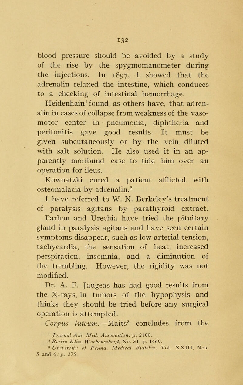 blood pressure should be avoided by a study of the rise by the spygmomanometer during the injections. In 1897, I showed that the adrenalin relaxed the intestine, which conduces to a checking of intestinal hemorrhage. Heidenhain^ found, as others have, that adren- alin in cases of collapse from weakness of the vaso- motor center in pneumonia, diphtheria and peritonitis gave good results. It must be given subcutaneously or by the vein diluted with salt solution. He also used it in an ap- parently moribund case to tide him over an operation for ileus. Kownatzki cured a patient afflicted with osteomalacia by adrenalin.^ I have referred to W. N. Berkeley's treatment of paralysis agitans by parathyroid extract. Parhon and Urechia have tried the pituitary gland in paralysis agitans and have seen certain symptoms disappear, such as low arterial tension, tachycardia, the sensation of heat, increased perspiration, insomnia, and a diminution of the trembling. However, the rigidity was not modified. Dr. A. F. Jaugeas has had good results from the X-rays, in tumors of the hypophysis and thinks they should be tried before any surgical operation is attempted. Corpus luteum.—Maits^ concludes from the ^ Jourtial Am. Med. Association, p. 2100. 2 Berlin Klin. Wochenschrift, No. 31. p. 1469. 3 University of Penna. Medical Bulletin, Vol. XXIII, Nos. 5 and 6, p. 275.