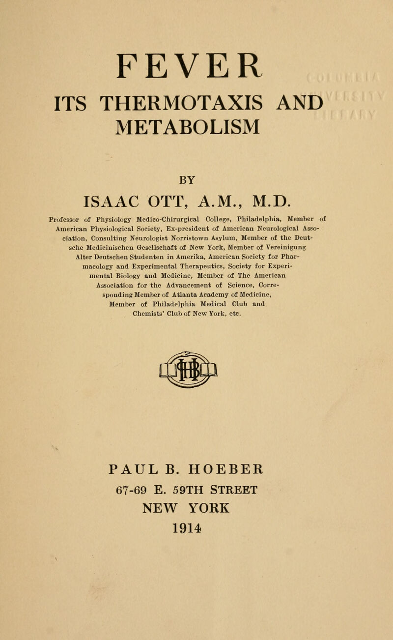 FEVER ITS THERMOTAXIS AND METABOLISM BY ISAAC OTT, A.M., M.D. Professor of Physiology Medico-Chirurgical College, Philadelphia, Member of American Physiological Society, Ex-president of American Neurological Asso- ciation, Consulting Neurologist Norristown Asylum, Member of the Deut- sche Medicinischen Gesellschaft of New York, Member of Vereinigung Alter Deutschen Studenten in Amerika, American Society for Phar- macology and Experimental Therapeutics, Society for Experi- mental Biology and Medicine, Member of The American Association for the Advancement of Science, Corre- sponding Member of Atlanta Academy of Medicine, Member of Philadelphia Medical Club and Chemists' Club of New York, etc. PAUL B. HOEBER 67-69 E. 59TH STREET NEW YORK 1914