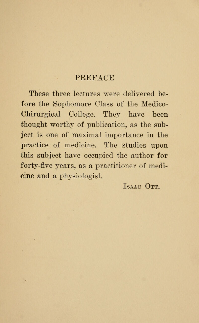 PEEFACE These three lectures were delivered be- fore the Sophomore Class of the Medico- Chirurgical College. They have been thought worthy of publication, as the sub- ject is one of maximal importance in the practice of medicine. The studies upon this subject have occupied the author for forty-five years, as a practitioner of medi- cine and a physiologist. Isaac Ott.