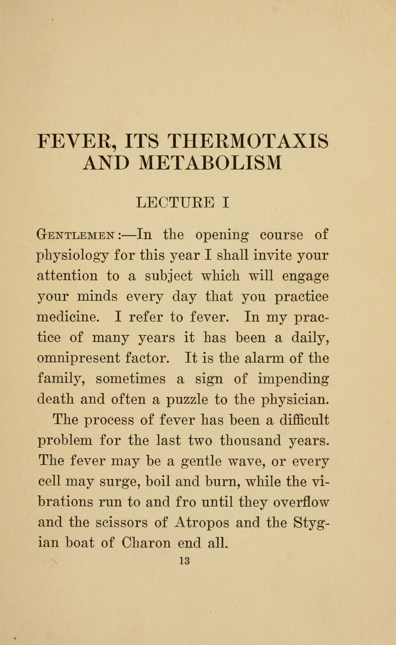FEVER, ITS THERMOTAXIS AND METABOLISM LECTURE I Gtentlemen:—In the opening course of physiology for this year I shall invite yonr attention to a subject which will engage your minds every day that you practice medicine. I refer to fever. In my prac- tice of many years it has been a daily, omnipresent factor. It is the alarm of the family, sometimes a sign of impending death and often a puzzle to the physician. The process of fever has been a difficult problem for the last two thousand years. The fever may be a gentle wave, or every cell may surge, boil and burn, while the vi- brations run to and fro until they overflow and the scissors of Atropos and the Styg- ian boat of Charon end all.