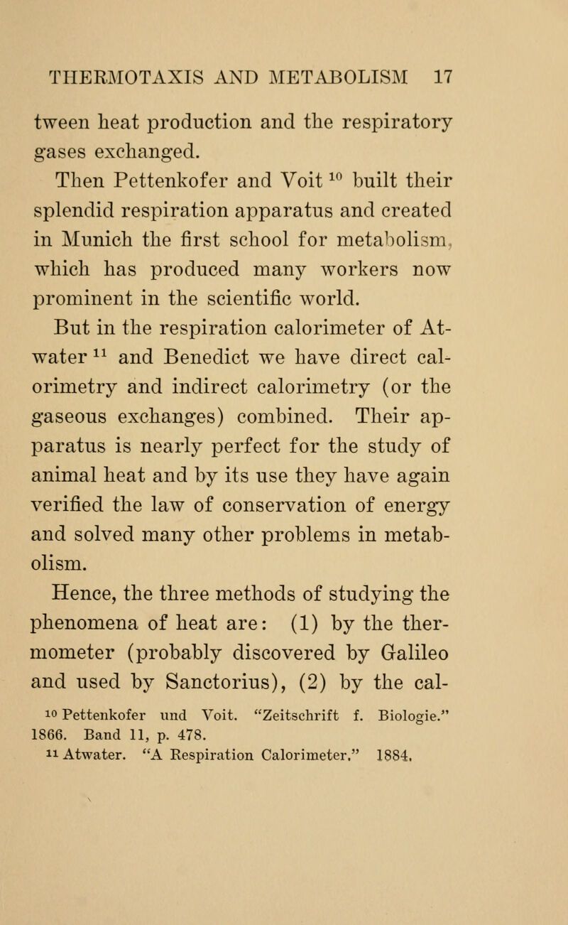 tween heat production and the respiratory gases exchanged. Then Pettenkofer and Voit ^^ built their splendid respiration apparatus and created in Munich the first school for metabolism, which has produced many workers now prominent in the scientific world. But in the respiration calorimeter of At- water ^^ and Benedict we have direct cal- orimetry and indirect calorimetry (or the gaseous exchanges) combined. Their ap- paratus is nearly perfect for the study of animal heat and by its use they have again verified the law of conservation of energy and solved many other problems in metab- olism. Hence, the three methods of studying the phenomena of heat are: (1) by the ther- mometer (probably discovered by Galileo and used by Sanctorius), (2) by the cal- 10 Pettenkofer und Voit. Zeitschrift f. Biologie. 1866. Band 11, p. 478. 11 Atwater. A Respiration Calorimeter, 1884.