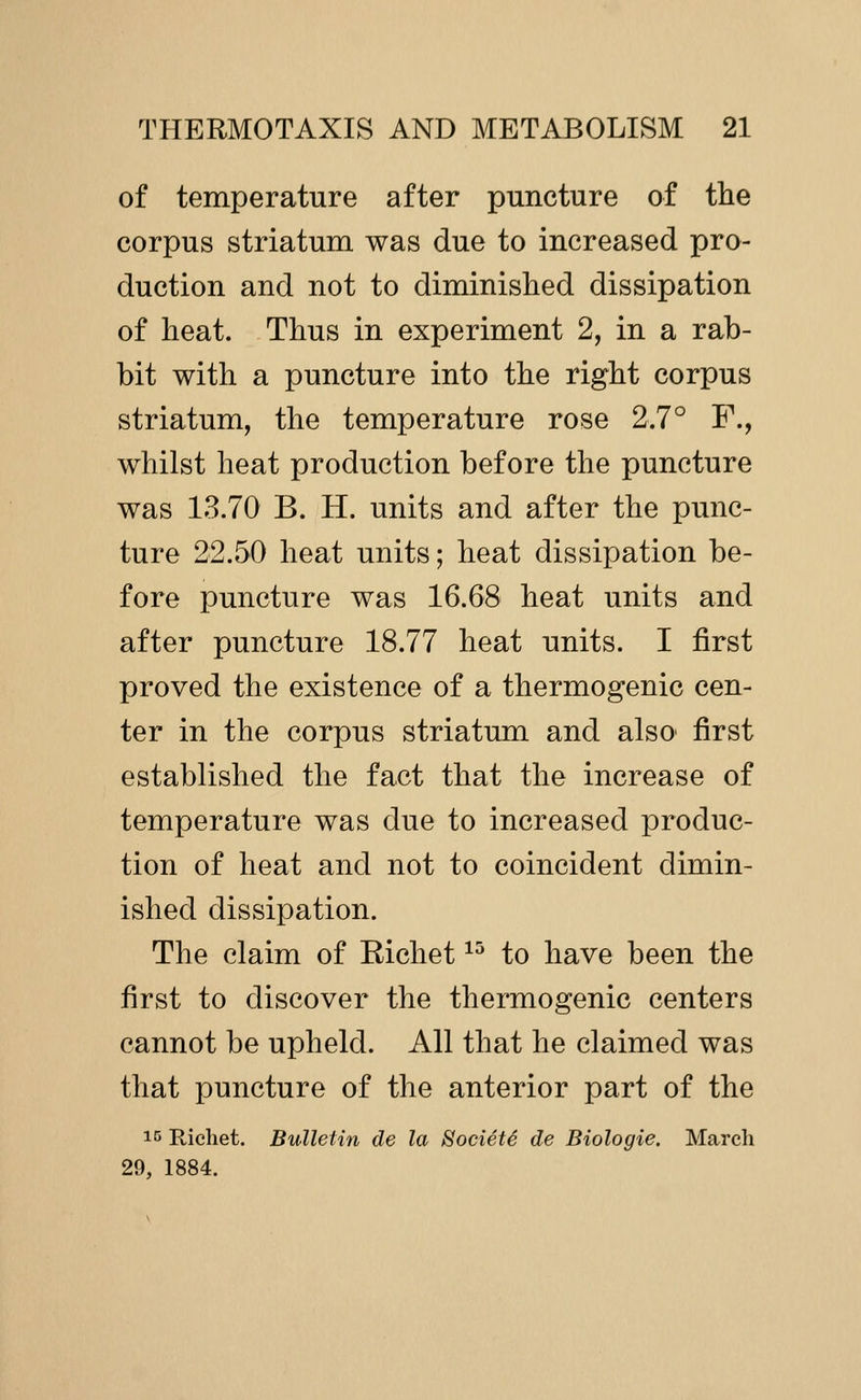 of temperature after puncture of tlie corpus striatum was due to increased pro- duction and not to diminished dissipation of heat. Thus in experiment 2, in a rab- bit with a puncture into the right corpus striatum, the temperature rose 2.7° F., whilst heat production before the puncture was 13.70 B. H. units and after the punc- ture 22.50 heat units; heat dissipation be- fore puncture was 16.68 heat units and after puncture 18.77 heat units. I first proved the existence of a thermogenic cen- ter in the corpus striatum and also first established the fact that the increase of temperature was due to increased produc- tion of heat and not to coincident dimin- ished dissipation. The claim of Eichet ^^ to have been the first to discover the thermogenic centers cannot be upheld. All that he claimed was that puncture of the anterior part of the 15 Riehet. Bulletin de la SocietS de Biologie. March 29, 1884.