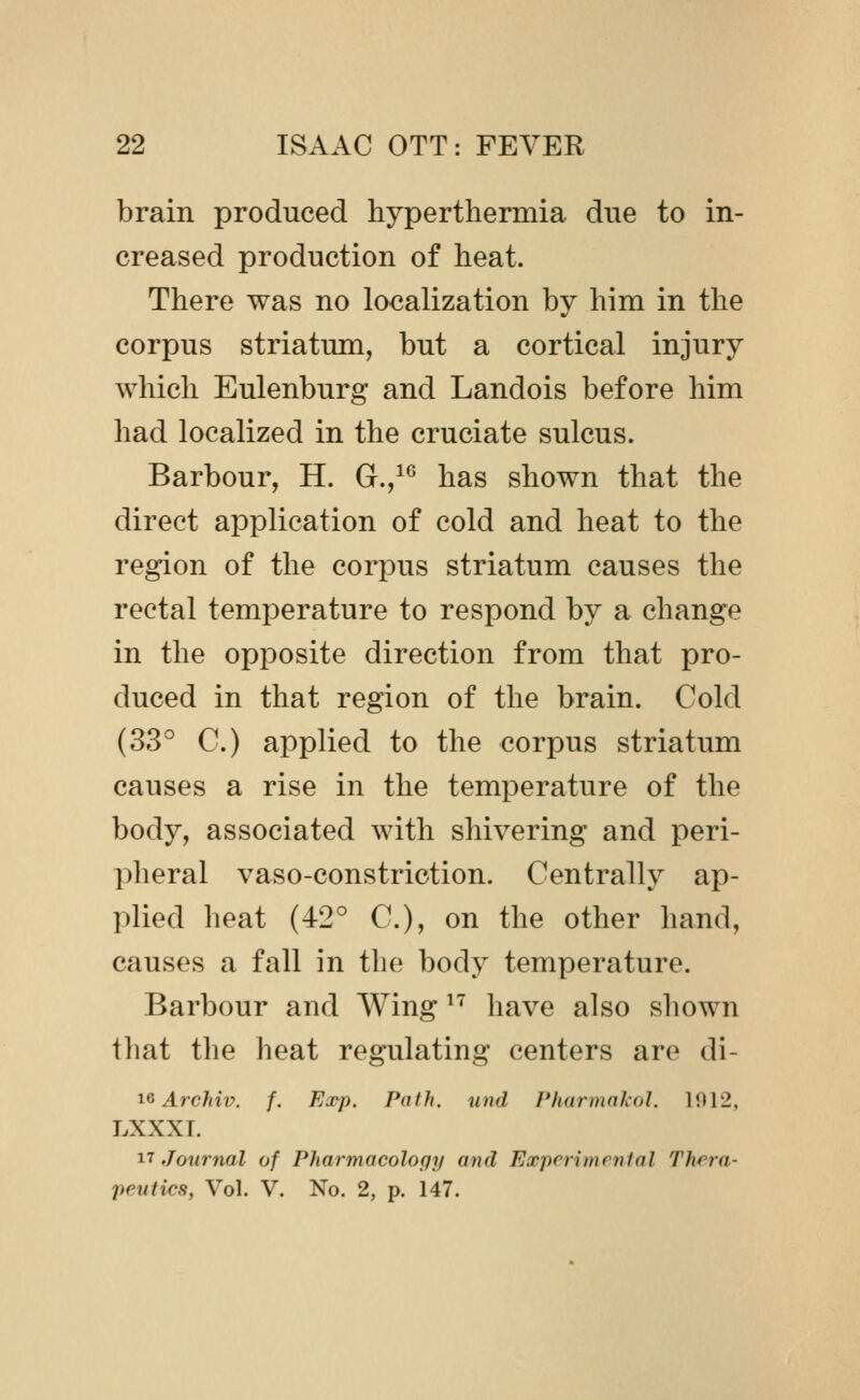 brain produced hyperthermia due to in- creased production of heat. There was no localization by him in the corpus striatum, but a cortical injury which Eulenburg and Landois before him had localized in the cruciate sulcus. Barbour, H. G.,^^ has shown that the direct application of cold and heat to the region of the corpus striatum causes the rectal temperature to respond by a change in the opposite direction from that pro- duced in that region of the brain. Cold (33° C.) applied to the corpus striatum causes a rise in the temperature of the body, associated with shivering and peri- pheral vaso-constriction. Centrally ap- plied heat (42° C), on the other hand, causes a fall in the body temperature. Barbour and Wing ^^ have also sliown that the heat regulating centers are di- ic Arc/ztV. /. Ea^p. Path, und /'hurmnkol. 1012, LXXXT. 17 Journal of Pharmacology and Experimenial Thera- peutics, Vol. V. No. 2, p. 147.