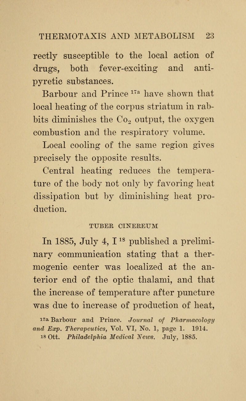 rectly susceptible to the local action of drugs, both fever-exciting and anti- pyretic substances. Barbour and Prince ^^ have shown that local heating of the corpus striatum in rab- bits diminishes the Co^ output, the oxygen combustion and the respiratory volume. Local cooling of the same region gives precisely the opposite results. Central heating reduces the tempera- ture of the body not only by favoring heat dissipation but by diminishing heat pro- duction. TUBER CINEEEUM In 1885, July 4, I ^^ published a prelimi- nary communication stating that a ther- mogenic center was localized at the an- terior end of the optic thalami, and that the increase of temperature after puncture was due to increase of production of heat, 17a Barbour and Prince. Journal of Pharmacology and Eoop. Therapeutics, Vol. VI, No. 1, page 1. 1914. IS Ott. Philadelphia Medical ^ews. July, 1885.
