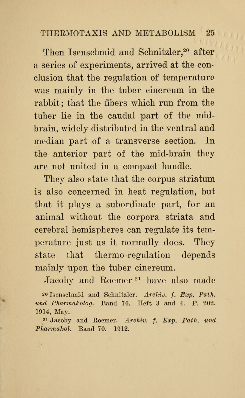 Then Isenschmid and Sclinitzler,^^ after a series of experiments, arrived at the con- clusion that the regulation of temperature was mainly in the tuber cinereum in the rabbit; that the fibers which run from the tuber lie in the caudal part of the mid- brain, widely distributed in the ventral and median part of a transverse section. In the anterior part of the mid-brain they are not united in a compact bundle. They also state that the corpus striatum is also concerned in heat regulation, but that it plays a subordinate part, for an animal without the corpora striata and cerebral hemispheres can regulate its tem- perature just as it normally does. They state that thermo-regulation depends mainly upon the tuber cinereum. Jacoby and Eoemer -^ have also made 20 Isenschmid and Schnitzler. Archiv. f. Exp. Path, und PharmaJcolog. Band 76. Heft 3 and 4. P. 202. 1914, May. 21 Jacoby and Roemer. Archiv. f. Exp. Path, und Pharmakol. Band 70. 1912.