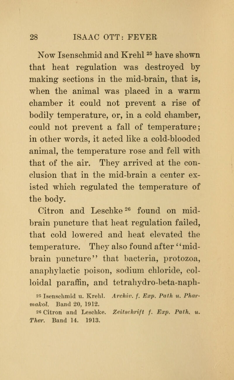 Now Isenschmid and Krehl ^^ have shown that heat regulation was destroyed by making sections in the mid-brain, that is, when the animal was placed in a warm chamber it could not prevent a rise of bodily temperature, or, in a cold chamber, could not prevent a fall of temperature; in other words, it acted like a cold-blooded animal, the temperature rose and fell with that of the air. They arrived at the con- clusion that in the mid-brain a center ex- isted which regulated the temperature of the body. Citron and Leschke ^^ found on mid- brain puncture that heat regulation failed, that cold lowered and heat elevated the temperature. They also found after '' mid- brain puncture that bacteria, protozoa, anaphylactic poison, sodium chloride, col- loidal paraffin, and tetrahydro-beta-naph- 25 Isenschmid u. Krehl. A7'chii\ f. Exp. Path n. Phar- makol. Band 20, 1912. 26 Citron and Leschke. Zeifschrift f. Exp. Path. u. Ther. Band 14. 1913.