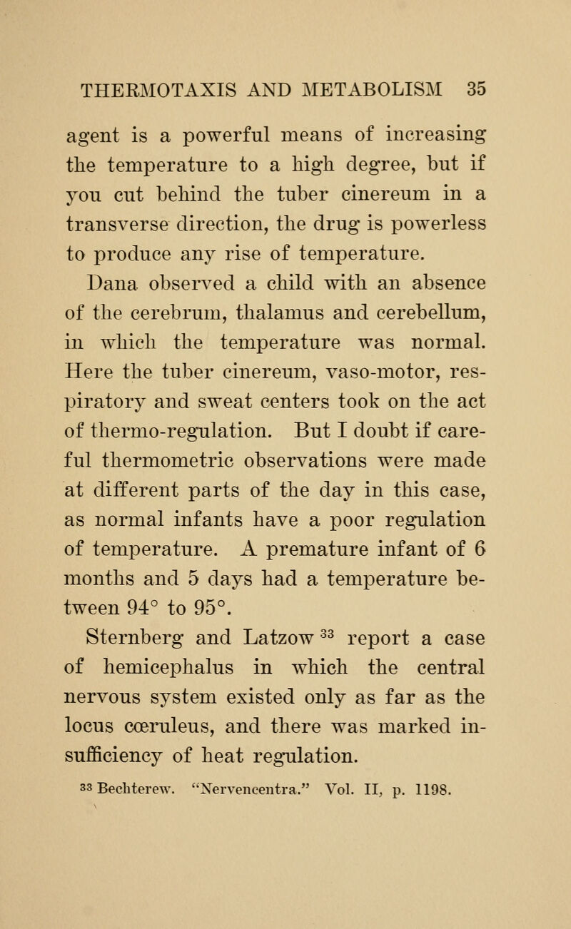 agent is a powerful means of increasing the temperature to a high degree, but if you cut behind the tuber cinereum in a transverse direction, the drug is powerless to produce any rise of temperature. Dana observed a child with an absence of the cerebrum, thalamus and cerebellum, in which the temperature was normal. Here the tuber cinereum, vaso-motor, res- piratory and sweat centers took on the act of thermo-regTilation. But I doubt if care- ful thermometric observations were made at different parts of the day in this case, as normal infants have a poor regulation of temperature. A premature infant of 6 months and 5 days had a temperature be- tween 94° to 95°. Sternberg and Latzow ^^ report a case of hemicephalus in which the central nervous system existed only as far as the locus coeruleus, and there was marked in- sufficiency of heat regulation. 33 B^chterew. '•Xervencentra. Vol. 11, p. 1198.