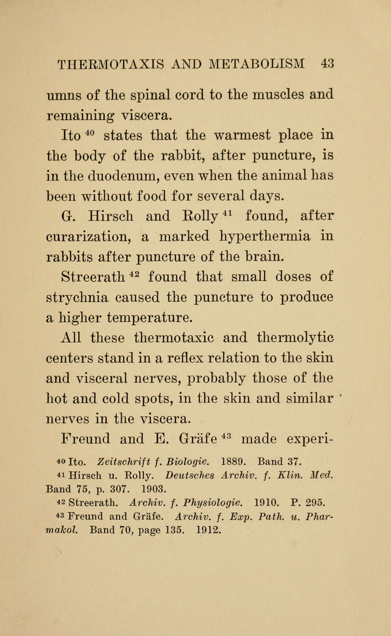 umns of the spinal cord to the muscles and remaining viscera. Ito ^^ states that the warmest place in the body of the rabbit, after puncture, is in the duodenum, even when the animal has been without food for several days. G. Hirsch and Eolly ^^ found, after curarization, a marked hyperthermia in rabbits after puncture of the brain. Streerath ^^ found that small doses of strychnia caused the puncture to produce a higher temperature. All these thermotaxic and thermolytic centers stand in a reflex relation to the skin and visceral nerves, probably those of the hot and cold spots, in the skin and similar nerves in the viscera. Freund and E. Grafe ^^ made experi- 40 Ito. Zeitschrift f. Biologie. 1889. Band 37. *i Hirsch u. Roily. Deiitsches Archiv. f. Klin. Med. Band 75, p. 307. 1903. 42 Streerath. Archiv. f. Physiologie. 1910. P. 295. 43 Freund and Grafe. Archiv. f. Escp. Path. u. Phar- mahol. Band 70, page 135. 1912.