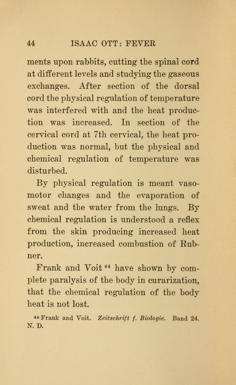 ments upon rabbits, cutting the spinal cord at different levels and studying the gaseous exchanges. After section of the dorsal cord the physical regulation of temperature was interfered with and the heat produc- tion was increased. In section of the cervical cord at 7th cervical, the heat pro- duction was normal, but the x^hysical and chemical regulation of temperature was disturbed. By physical regulation is meant vaso- motor changes and the evaporation of sweat and the water from the lungs. By chemical regulation is understood a reflex from the skin producing increased heat production, increased combustion of Rub- ner. Frank and Voit ^^ have shown by com- plete paralysis of the body in curarization, that the chemical regulation of the body heat is not lost. ** Frank and Voit. Zeitschrift f. Biologic. Band 24. N. D.