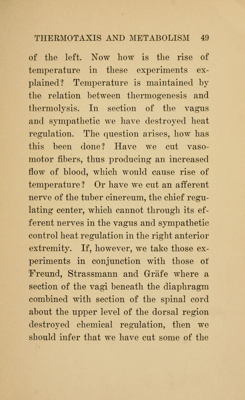 of the left. Now how is the rise of temperature in these experiments ex- plained? Temperature is maintained by the relation between thermogenesis and thermolysis. In section of the vagus and sympathetic we have destroyed heat regulation. The question arises, how has this been done? Have we cut vaso- motor fibers, thus producing an increased flow of blood, which would cause rise of temperature? Or have we cut an afferent nerve of the tuber cinereum, the chief regu- lating center, which cannot through its ef- ferent nerves in the vagus and sympathetic control heat regulation in the right anterior extremity. If, however, we take those ex- periments in conjunction with those of Freund, Strassmann and Grafe where a section of the vagi beneath the diaphragm combined with section of the spinal cord about the upper level of the dorsal region destroyed chemical regulation, then we should infer that we have cut some of the