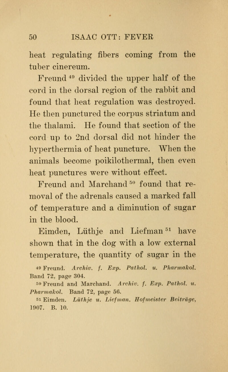 heat regulating fibers coming from the tuber cinereum. Freund *^ divided the upper half of the cord in the dorsal region of the rabbit and found that heat regulation was destroyed. He then punctured the corpus striatum and the thalami. He found that section of the cord up to 2nd dorsal did not hinder the hyperthermia of heat puncture. AVhen the animals become poikilothermal, then even heat punctures were without effect. Freund and Marchand ^'^ found that re- moval of the adrenals caused a marked fall of temperature and a diminution of sugar in the blood. Eimden, Luthje and Liefman ^^ have shown that in the dog with a low external temperature, the quantity of sugar in the 49 Freund. Archiv. f. Exp. Pathol, u. Pharmakol. Band 72, page 304. 50 Freund and Marchand. Archiv. f. Exp. Pathol, ii. Pharmakol. Band 72, page 56. 51 Eimden. Luthje u. Liefman. Hofmeister Beitrage, 1907. B. 10.