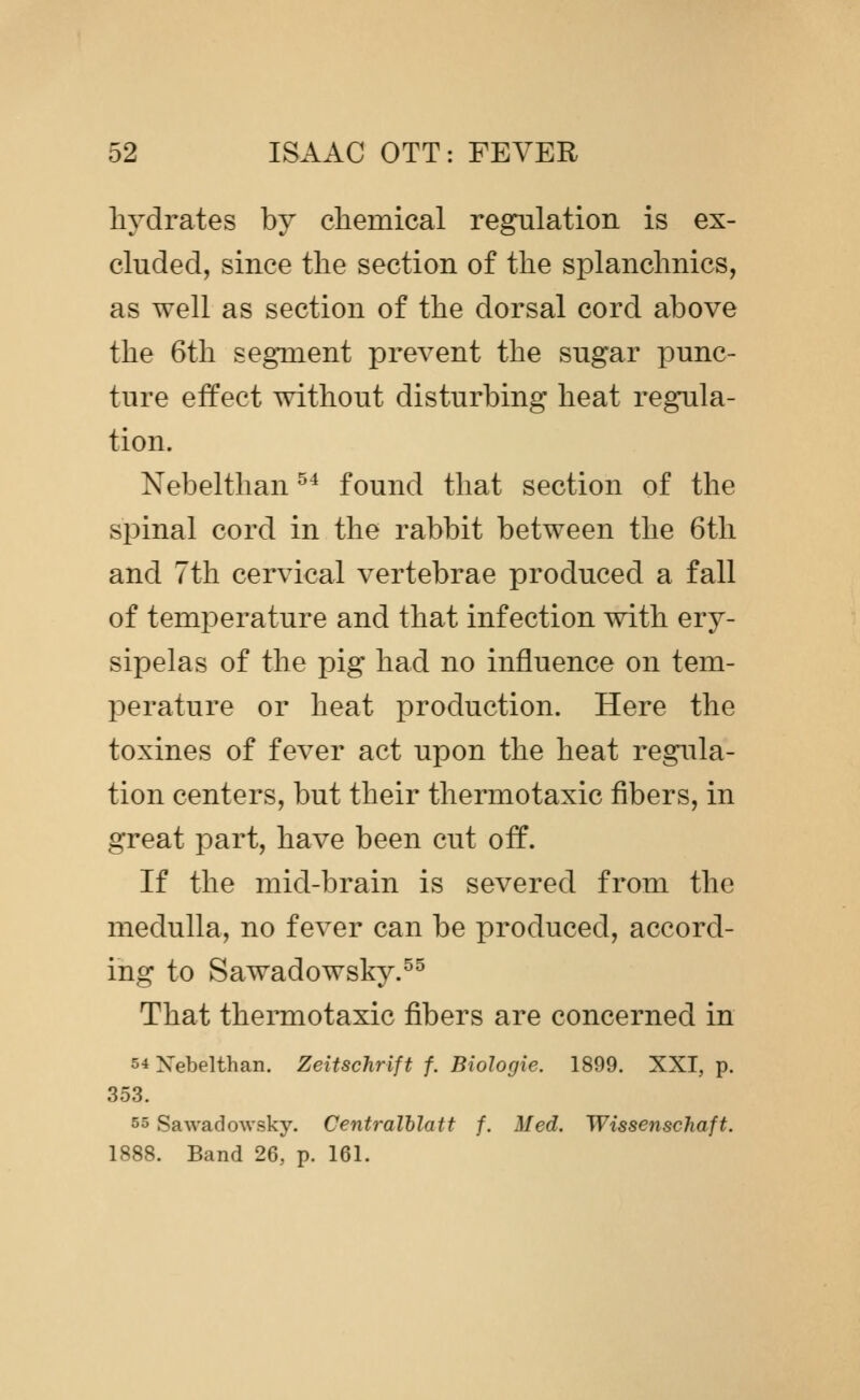 hydrates by chemical regulation is ex- cluded, since the section of the splanchnics, as well as section of the dorsal cord above the 6th segment prevent the sugar punc- ture effect without disturbing heat regula- tion. Nebelthan ^^ found that section of the spinal cord in the rabbit between the 6tli and 7th cervical vertebrae produced a fall of temperature and that infection with ery- sipelas of the pig had no influence on tem- perature or heat production. Here the toxines of fever act upon the heat regula- tion centers, but their thermotaxic fibers, in great part, have been cut off. If the mid-brain is severed from the medulla, no fever can be produced, accord- ing to Sawadowsky.^^ That thermotaxic fibers are concerned in 54 Xebelthan. Zeitschrift f. Biologic. 1899. XXI, p. 353. 55 Sawadowsky. Centralhlatt f. Med. Wissenschaft. 1888. Band 26, p. 161.
