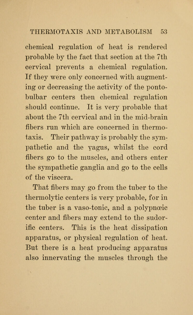 chemical regulation of heat is rendered probable by the fact that section at the 7tli cervical prevents a chemical regulation. If they were only concerned with augment- ing or decreasing the activity of the ponto- bulbar centers then chemical regulation should continue. It is very probable that about the 7th cervical and in the mid-brain fibers run which are concerned in thermo- taxis. Their pathway is probably the sym- pathetic and the vagus, whilst the cord fibers go to the muscles, and others enter the sympathetic ganglia and go to the cells of the viscera. That fibers may go from the tuber to the thermolytic centers is very probable, for in the tuber is a vaso-tonic, and a polypnoeic center and fibers may extend to the sudor- ific centers. This is the heat dissipation apparatus, or physical regulation of heat. But there is a heat producing apparatus also innervating the muscles through the