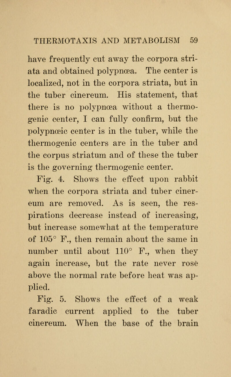 have frequently cut away the corpora stri- ata and obtained polypnoea. The center is localized, not in the corpora striata, but in the tuber cinereum. His statement, that there is no polypnoea without a thermo- genic center, I can fully confirm, but the polypnoeic center is in the tuber, while the thermogenic centers are in the tuber and the corpus striatum and of these the tuber is the governing thermogenic center. Fig. 4. Shows the effect upon rabbit when the corpora striata and tuber ciner- eum are removed. As is seen, the res- pirations decrease instead of increasing, but increase somewhat at the temperature of 105° F., then remain about the same in number until about 110° F., when they again increase, but the rate never rose above the normal rate before heat was ap- plied. Fig. 5. Shows the effect of a weak faradic current applied to the tuber cinereum. When the base of the brain
