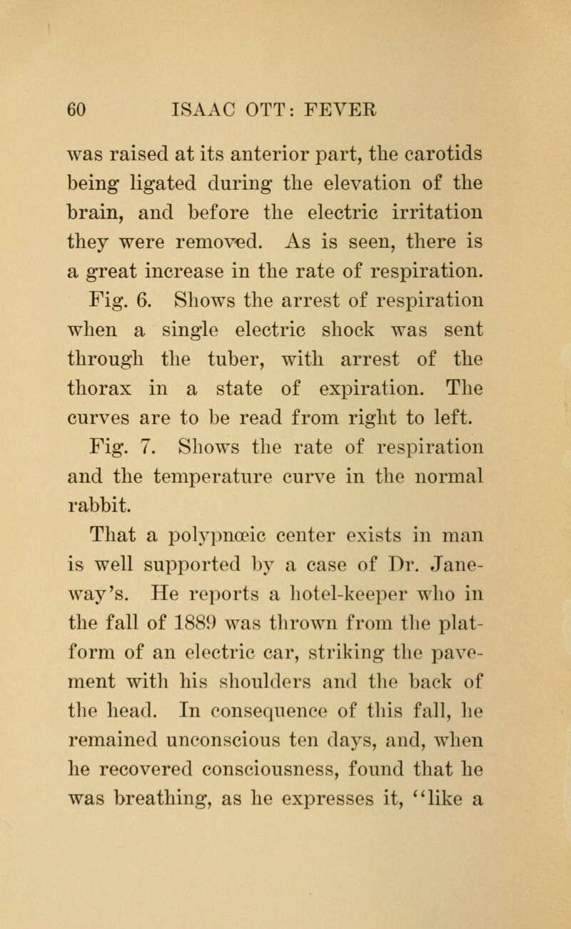 was raised at its anterior part, the carotids being ligated during the elevation of the brain, and before the electric irritation they were removed. As is seen, there is a great increase in the rate of respiration. Fig. 6. Shows the arrest of respiration when a single electric shock was sent through the tuber, with arrest of the thorax in a state of expiration. The curves are to be read from right to left. Fig. 7. Shows the rate of respiration and the temperature curve in the normal rabbit. That a polypnoeic center exists in man is well supported by a case of Dr. Jane- way's. He reports a hotel-keeper who in the fall of 1889 was thrown from the plat- form of an electric car, striking the pave- ment with his shoulders and the back of the head. In consequence of this fall, he remained unconscious ten days, and, when he recovered consciousness, found that he was breathing, as he expresses it, *4ike a