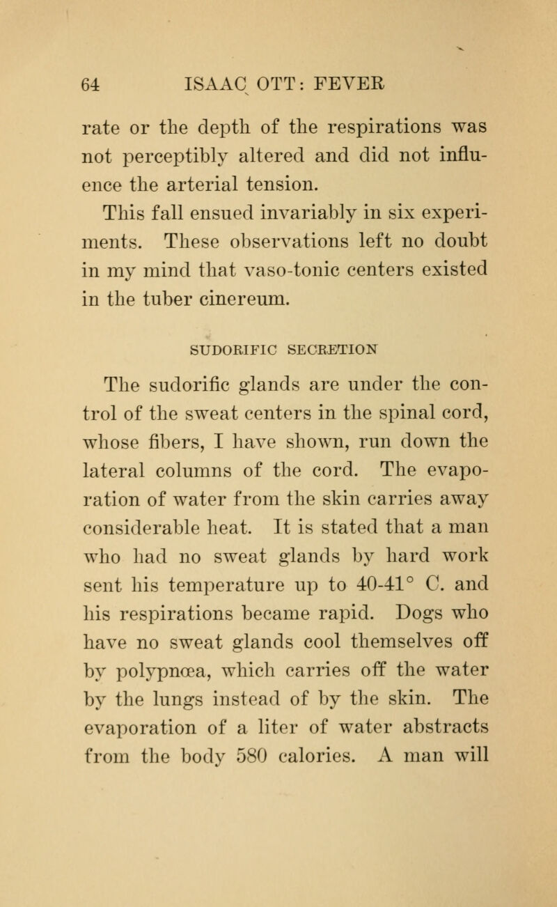 rate or the depth of the respirations was not perceptibly altered and did not influ- ence the arterial tension. This fall ensued invariably in six experi- ments. These observations left no doubt in my mind that vaso-tonic centers existed in the tuber cinereum. SUDORIFIC SECEETION The sudorific glands are under the con- trol of the sweat centers in the spinal cord, whose fibers, I have shown, run down the lateral columns of the cord. The evapo- ration of water from the skin carries away considerable heat. It is stated that a man who had no sweat glands by hard work sent his temperature up to 40-41° C. and his respirations became rapid. Dogs who have no sweat glands cool themselves off by polypnoea, which carries off the water by the lungs instead of by the skin. The evaporation of a liter of water abstracts from the body 580 calories. A man will