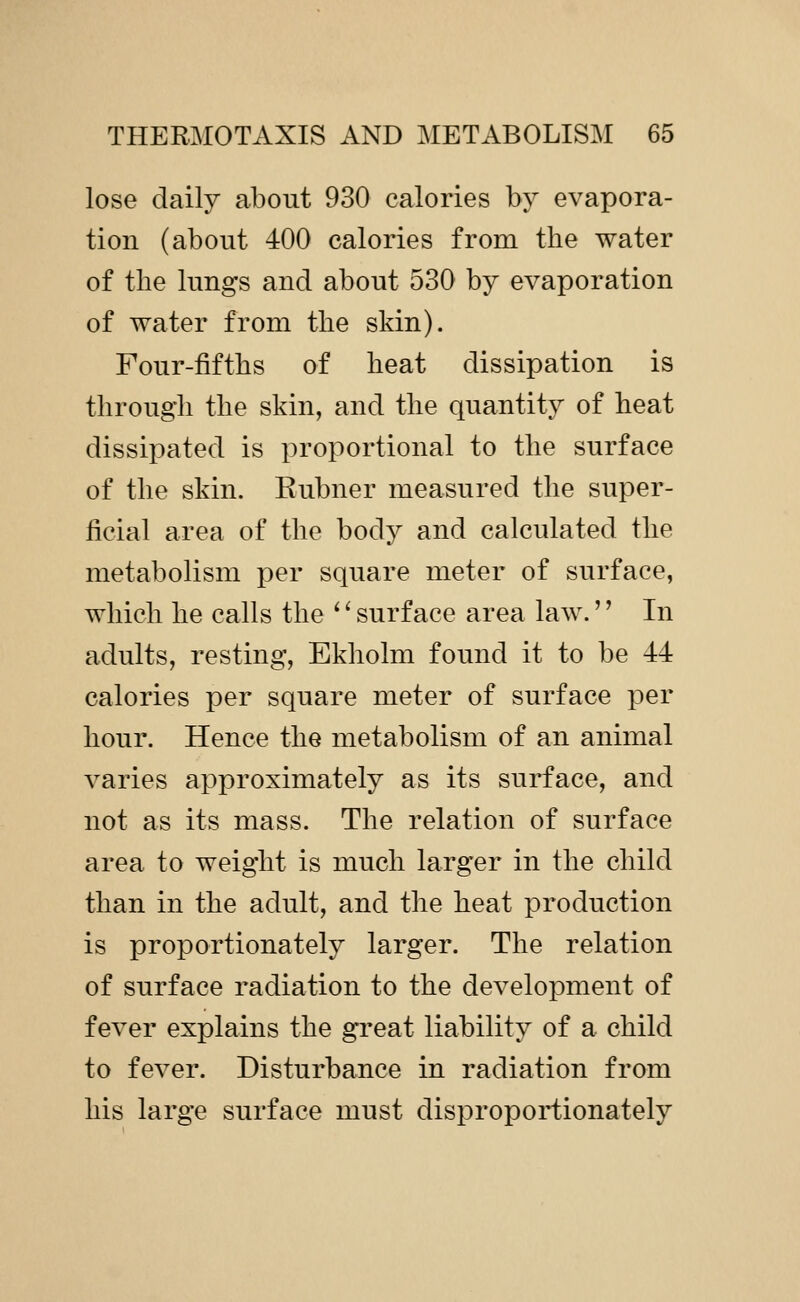 lose daily about 930 calories by evapora- tion (about 400 calories from the water of the lungs and about 530 by evaporation of water from the skin). Four-fifths of heat dissipation is through the skin, and the quantity of heat dissipated is proportional to the surface of the skin. Kubner measured the super- ficial area of the body and calculated the metabolism per square meter of surface, which he calls the ^' surface area law.'' In adults, resting, Ekholm found it to be 44 calories per square meter of surface per hour. Hence the metabolism of an animal varies approximately as its surface, and not as its mass. The relation of surface area to weight is much larger in the child than in the adult, and the heat production is proportionately larger. The relation of surface radiation to the development of fever explains the great liability of a child to fever. Disturbance in radiation from his large surface must disproportionately