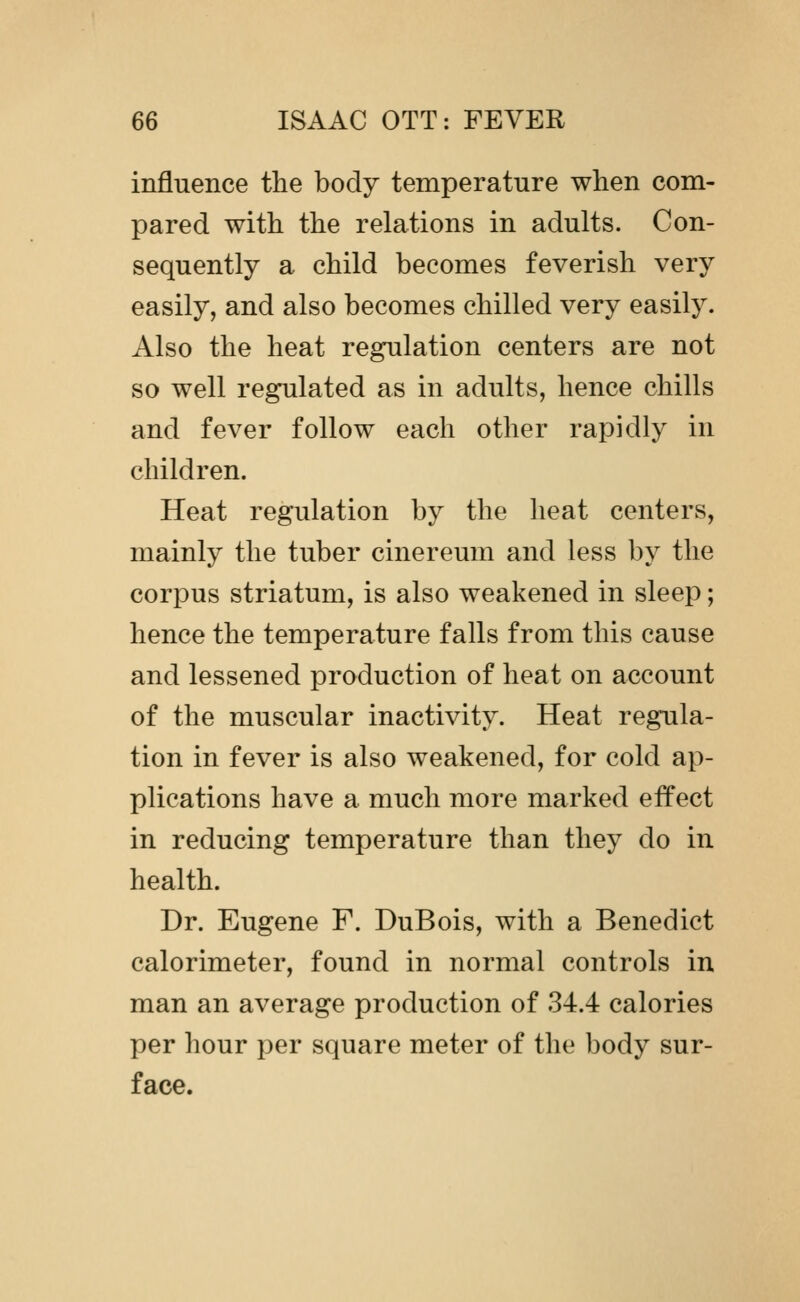 influence the body temperature when com- pared with the relations in adults. Con- sequently a child becomes feverish very easily, and also becomes chilled very easily. Also the heat regulation centers are not so well regulated as in adults, hence chills and fever follow each other rapidly in children. Heat regulation by the heat centers, mainly the tuber cinereum and less by the corpus striatum, is also weakened in sleep; hence the temperature falls from this cause and lessened production of heat on account of the muscular inactivity. Heat regula- tion in fever is also weakened, for cold ap- plications have a much more marked effect in reducing temperature than they do in health. Dr. Eugene F. DuBois, with a Benedict calorimeter, found in normal controls in man an average production of 34.4 calories per hour per square meter of the body sur- face.