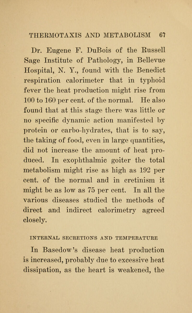 Dr. Eugene F. DuBois of the Kussell Sage Institute of Pathology, in Bellevue Hospital, N. Y., found with the Benedict respiration calorimeter that in typhoid fever the heat production might rise from 100 to 160 per cent, of the normal. He also found that at this stage there was little or no specific dynamic action manifested by protein or carbo-hydrates, that is to say, the taking of food, even in large quantities, did not increase the amount of heat pro- duced. In exophthalmic goiter the total metabolism might rise as high as 192 per cent, of the normal and in cretinism it might be as low as 75 per cent. In all the various diseases studied the methods of direct and indirect calorimetry agreed closely. INTERNAL. SECRETIONS AND TEMPERATURE In Basedow's disease heat production is increased, probably due to excessive heat dissipation, as the heart is weakened, the