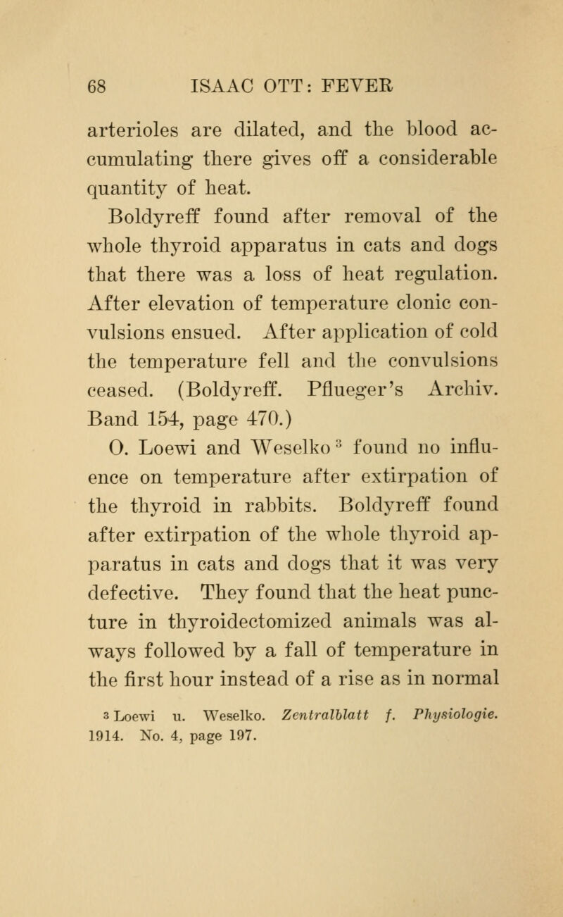 arterioles are dilated, and the blood ac- cumulating there gives off a considerable quantity of heat. Boldyreff found after removal of the whole thyroid apparatus in cats and dogs that there was a loss of heat regulation. After elevation of temperature clonic con- vulsions ensued. After application of cold the temperature fell and the convulsions ceased. (Boldyreff. Pflueger's Archiv. Band 154, page 470.) O. Loewi and Weselko'' found no influ- ence on temperature after extirpation of the thyroid in rabbits. Boldyreff found after extirpation of the whole thyroid ap- paratus in cats and dogs that it was very defective. They found that the heat punc- ture in thyroidectomized animals was al- ways followed by a fall of temperature in the first hour instead of a rise as in normal 3 Loewi u. Weselko. Zentralhlatt f. Physiologie. 1914. No. 4, page 197.