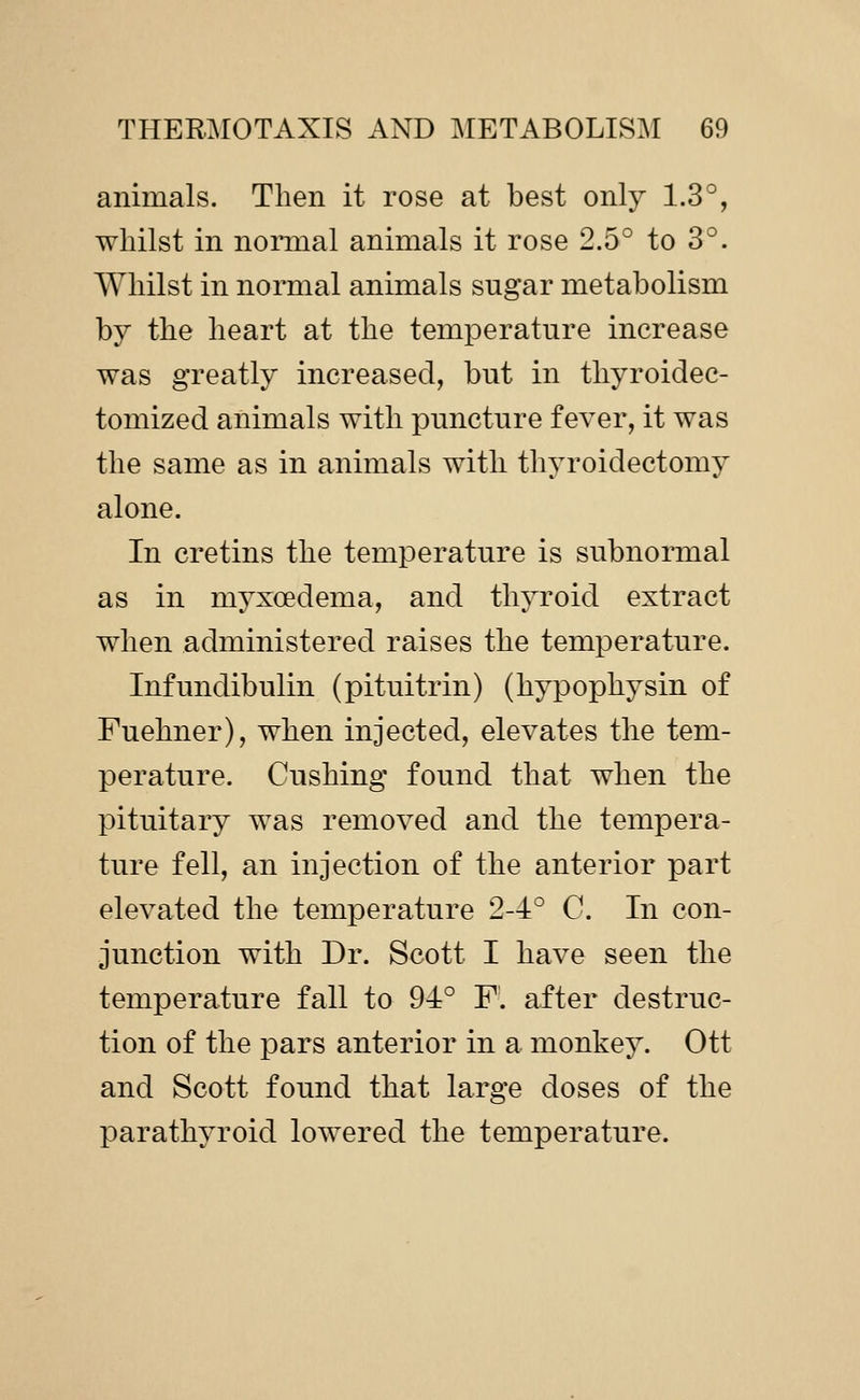 animals. Then it rose at best only 1.3°, whilst in nonnal animals it rose 2.5° to 3°. Whilst in normal animals sugar metabolism by the heart at the temperature increase was greatly increased, but in thyroidec- tomized animals with puncture fever, it was the same as in animals with thyroidectomy alone. In cretins the temperature is subnormal as in myxoedema, and thyroid extract when administered raises the temperature. Infundibulin (pituitrin) (hypophysin of Fuehner), when injected, elevates the tem- perature. Gushing found that when the pituitary was removed and the tempera- ture fell, an injection of the anterior part elevated the temperature 2-4° C. In con- junction with Dr. Scott I have seen the temperature fall to 94° F. after destruc- tion of the pars anterior in a monkey. Ott and Scott found that large doses of the parathyroid lowered the temperature.