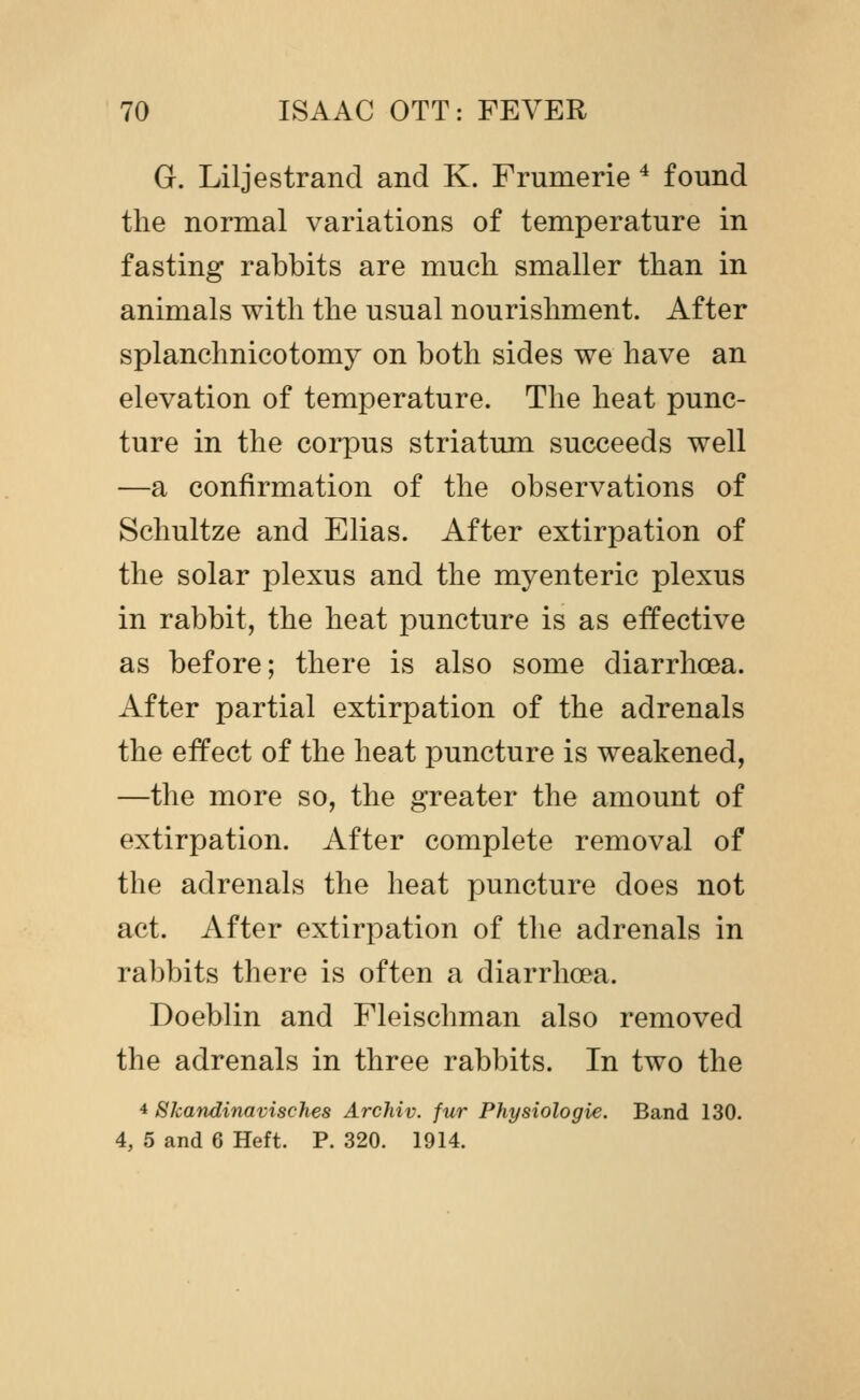 G. Liljestrand and K. Frumerie ^ found the normal variations of temperature in fasting rabbits are much smaller than in animals with the usual nourishment. After splanchnicotomy on both sides we have an elevation of temperature. The heat punc- ture in the corpus striatum succeeds well —a confirmation of the observations of Schultze and Elias. After extirpation of the solar plexus and the myenteric plexus in rabbit, the heat puncture is as effective as before; there is also some diarrhoea. After partial extirpation of the adrenals the effect of the heat puncture is weakened, —the more so, the greater the amount of extirpation. After complete removal of the adrenals the heat puncture does not act. After extirpation of the adrenals in rabbits there is often a diarrhoea. Doeblin and Fleischman also removed the adrenals in three rabbits. In two the 4 Skandinavisches Archiv. fur Physiologie. Band 130. 4, 5 and 6 Heft. P. 320. 1914.