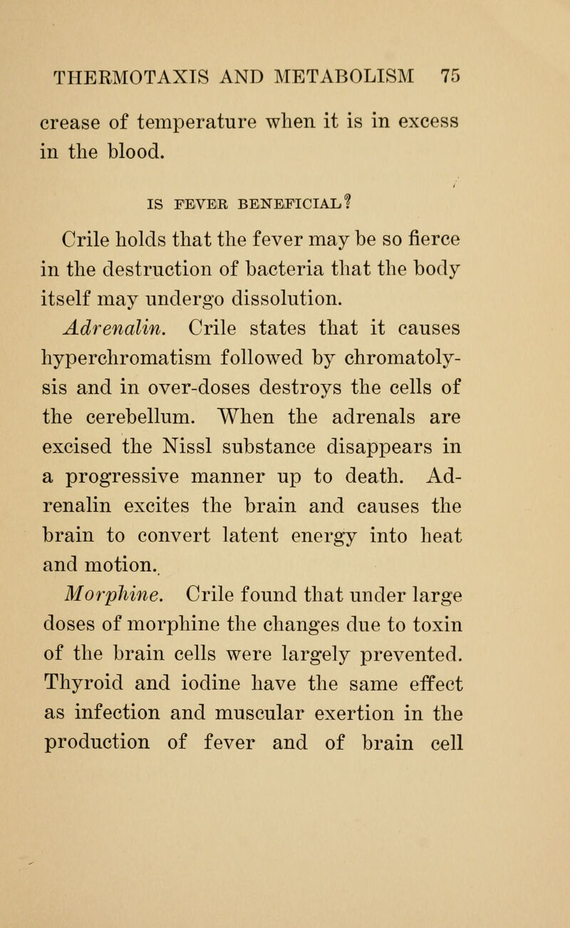 crease of temperature when it is in excess in the blood. > IS FEVER BENEiFICIAL? Crile holds that the fever may be so fierce in the destruction of bacteria that the body itself may undergo dissolution. Adrenalin. Crile states that it causes hyperchromatism followed by chromatoly- sis and in over-doses destroys the cells of the cerebellum. When the adrenals are excised the Nissl substance disappears in a progressive manner up to death. Ad- renalin excites the brain and causes the brain to convert latent energy into heat and motion. Morphine. Crile found that under large doses of morphine the changes due to toxin of the brain cells were largely prevented. Thyroid and iodine have the same effect as infection and muscular exertion in the production of fever and of brain cell