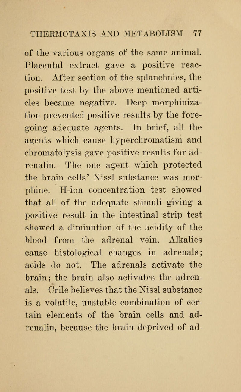 of the various organs of the same animal. Placental extract gave a positive reac- tion. After section of the splanchnics, the positive test by the above mentioned arti- cles became negative. Deep morphiniza- tion prevented positive results by the fore- going adequate agents. In brief, all the agents which cause hyperchromatism and chromatolysis gave positive results for ad- renalin. The one agent which protected the brain cells' Nissl substance was mor- phine. H-ion concentration test showed that all of the adequate stimuli giving a positive result in the intestinal strip test showed a diminution of the acidity of the blood from the adrenal vein. Alkalies cause histological changes in adrenals; acids do not. The adrenals activate the brain; the brain also activates the adren- als. Crile believes that the Nissl substance is a volatile, unstable combination of cer- tain elements of the brain cells and ad- renalin, because the brain deprived of ad-