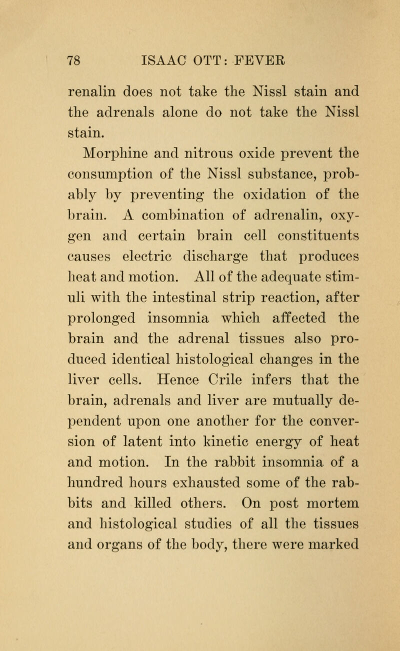 renalin does not take the Nissl stain and the adrenals alone do not take the Nissl stain. Morphine and nitrous oxide prevent the consumption of the Nissl substance, prob- ably by preventing the oxidation of the brain. A combination of adrenalin, oxy- gen and certain brain cell constituents causes electric discharge that produces heat and motion. All of the adequate stim- uli with the intestinal strip reaction, after prolonged insomnia which affected the brain and the adrenal tissues also pro- duced identical histological changes in the liver cells. Hence Crile infers that the brain, adrenals and liver are mutually de- pendent upon one another for the conver- sion of latent into kinetic energy of heat and motion. In the rabbit insomnia of a hundred hours exhausted some of the rab- bits and killed others. On post mortem and histological studies of all the tissues and organs of the body, there were marked