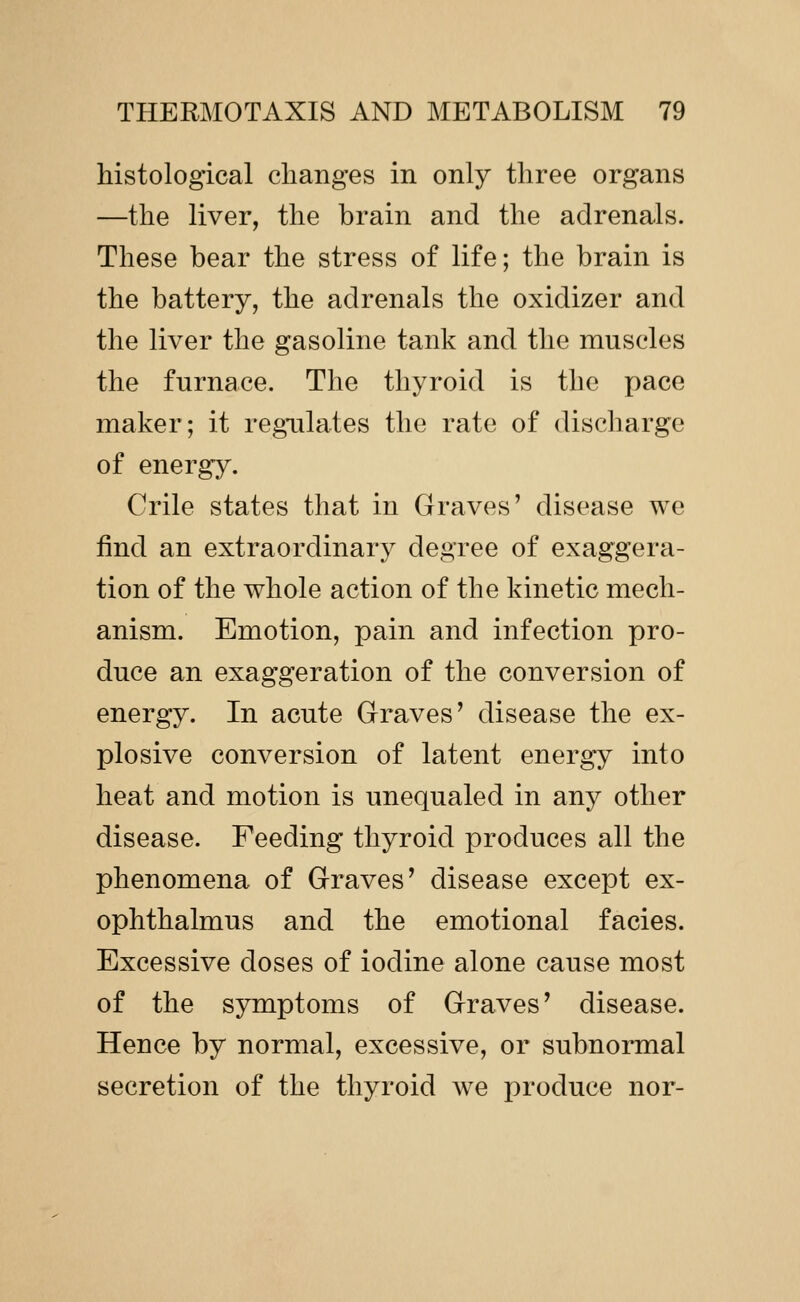histological changes in only three organs —the liver, the brain and the adrenals. These bear the stress of life; the brain is the battery, the adrenals the oxidizer and the liver the gasoline tank and the muscles the furnace. The thyroid is the pace maker; it regulates the rate of discharge of energy. Crile states that in Graves' disease we find an extraordinary degree of exaggera- tion of the whole action of the kinetic mech- anism. Emotion, pain and infection pro- duce an exaggeration of the conversion of energy. In acute Graves' disease the ex- plosive conversion of latent energy into heat and motion is unequaled in any other disease. Feeding thyroid produces all the phenomena of Graves' disease except ex- ophthalmus and the emotional facies. Excessive doses of iodine alone cause most of the symptoms of Graves' disease. Hence by normal, excessive, or subnormal secretion of the thyroid we produce nor-