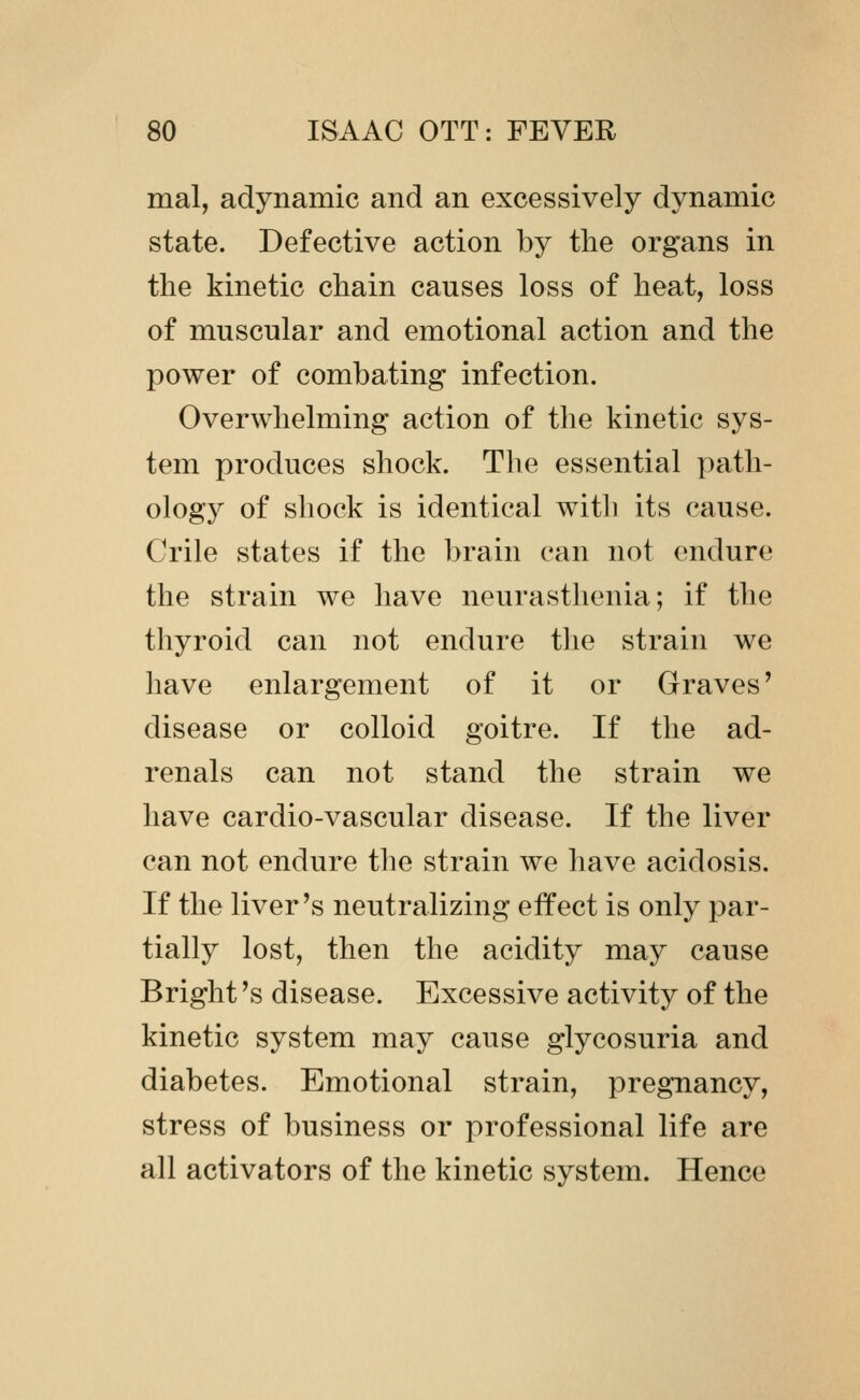 mal, adynamic and an excessively dynamic state. Defective action by the organs in the kinetic chain causes loss of heat, loss of muscular and emotional action and the power of combating infection. Overwhelming action of the kinetic sys- tem produces shock. The essential path- ology of shock is identical with its cause. Crile states if the brain can not endure the strain we have neurasthenia; if the thyroid can not endure the strain we have enlargement of it or Graves' disease or colloid goitre. If the ad- renals can not stand the strain we have cardio-vascular disease. If the liver can not endure the strain we have acidosis. If the liver's neutralizing effect is only par- tially lost, then the acidity may cause Bright's disease. Excessive activity of the kinetic system may cause glycosuria and diabetes. Emotional strain, pregnancy, stress of business or professional life are all activators of the kinetic system. Hence