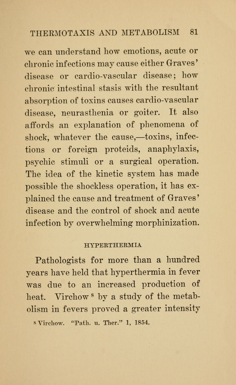 we can understand how emotions, acute or clironic infections may cause either Graves' disease or cardio-vascular disease; how chronic intestinal stasis with the resultant absorption of toxins causes cardio-vascular disease, neurasthenia or goiter. It also affords an explanation of phenomena of shock, whatever the cause,—toxins, infec- tions or foreign proteids, anaphylaxis, psychic stimuli or a surgical operation. The idea of the kinetic system has made possible the shockless operation, it has ex- plained the cause and treatment of Graves' disease and the control of shock and acute infection by overwhelming morphinization. HYPEKTHERMIA Pathologists for more than a hundred years have held that hyperthermia in fever was due to an increased production of heat. Virchow ^ by a study of the metab- olism in fevers proved a greater intensity 8 Virchow. Path. u. Tlier. 1, 1854,