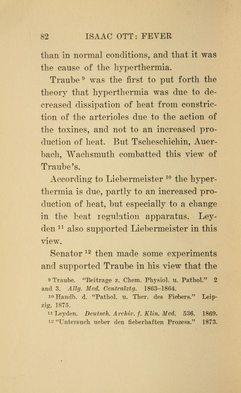 than in normal conditions, and that it was the cause of the hyperthermia. Traube ^ was the first to put forth the theory that hyperthermia was due to de- creased dissipation of heat from constric- tion of the arterioles due to the action of the toxines, and not to an increased pro- duction of heat. But Tscheschichin, Auer- bach, Wachsmuth combatted this view of Traube's. According to Liebermeister ^^ the hyper- thermia is due, partly to an increased pro- duction of heat, but especially to a change in the heat regulation apparatus. Ley- den ^^ also supported Liebermeister in this view. Senator ^^ then made some experiments and supported Traube in his view that the 9 Traube. Beitrage z. Chem. Physiol, u. Pathol. 2 and 3. Allg. Med. Centralztg. 1863-1864. loHandb. d. Pathol, ii. Ther. des Fiebers. Leip- zig, 1875. n Leydeii. Deutsch. Archiv. f. Klin. Med. 536. 1869. 12 Untersuch ucber den fieberhaften Prozess. 1873.