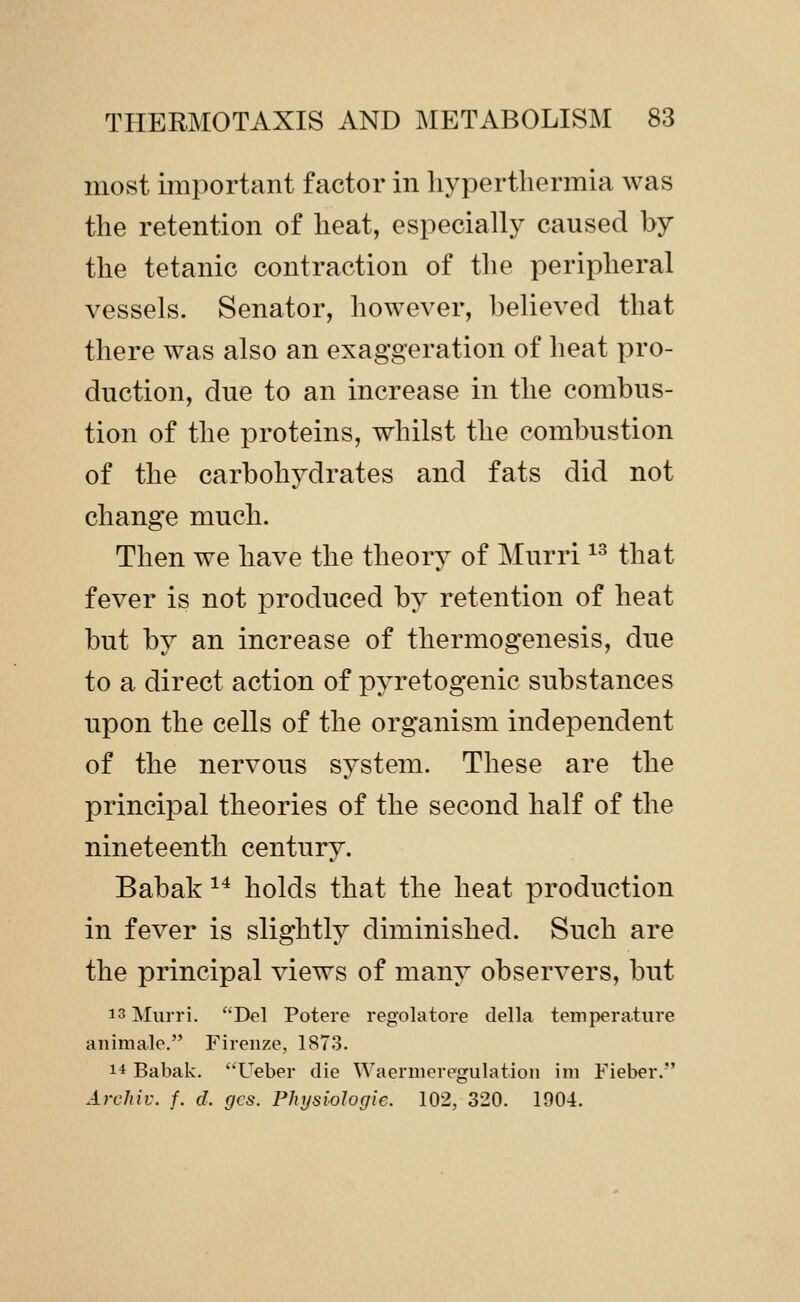 most important factor in hyperthermia was the retention of heat, especially caused by the tetanic contraction of the peripheral vessels. Senator, however, believed that there was also an exaggeration of heat pro- duction, due to an increase in the combus- tion of the proteins, whilst the combustion of the carbohydrates and fats did not change much. Then we have the theory of Murri ^^ that fever is not produced by retention of heat but by an increase of thermogenesis, due to a direct action of pyretogenic substances upon the cells of the organism independent of the nervous system. These are the principal theories of the second half of the nineteenth century. Babak ^^ holds that the heat production in fever is slightly diminished. Such are the principal views of many observers, but 13 Murri. Del Potere regolatore della temperature animale. Fireiize, 1873. 14 Babak. ''Ueber die Waernieregulation ini Fieber. Archil', f. d. gcs. Physiologic. 102, 320. 1904.