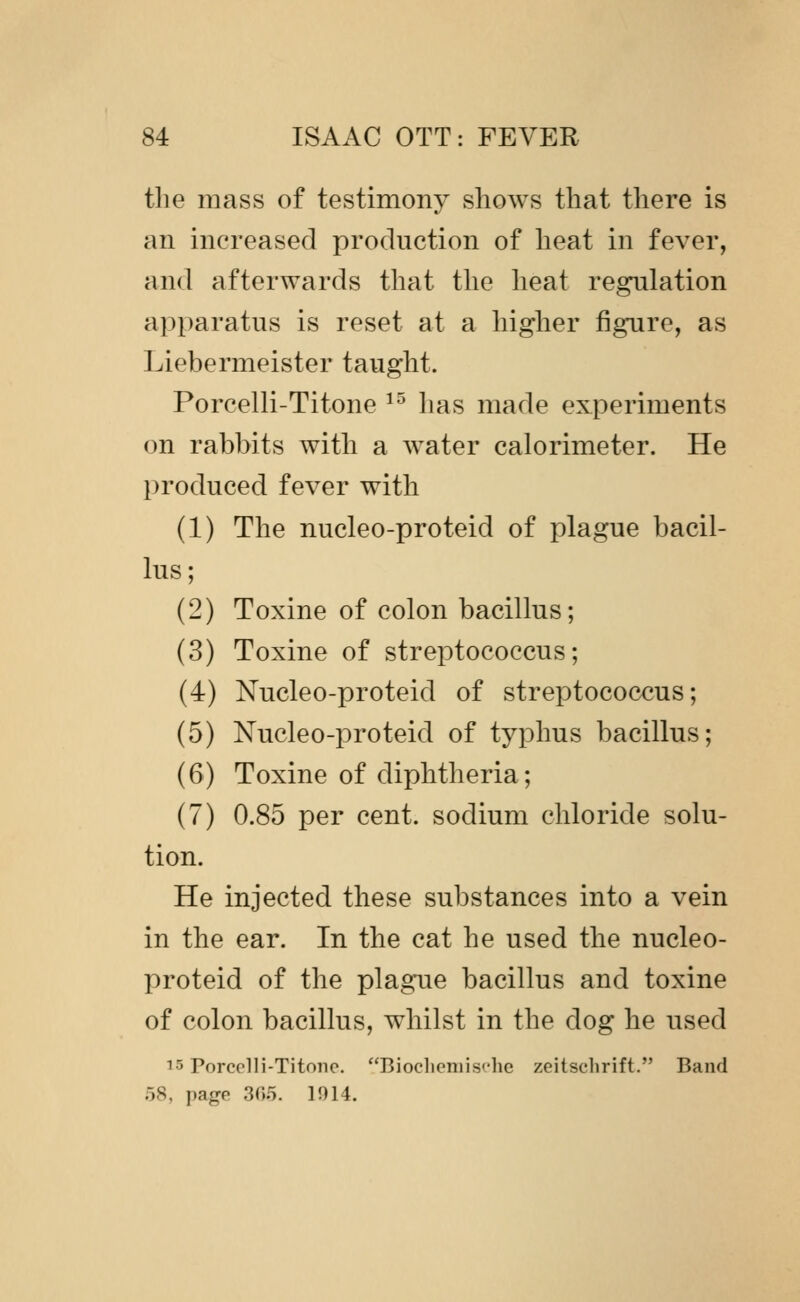 the mass of testimony shows that there is an increased production of heat in fever, and afterwards that the heat regulation apparatus is reset at a higher figure, as Liebermeister taught. Porcelli-Titone ^^ has made experiments on rabbits with a water calorimeter. He produced fever with (1) The nucleo-proteid of plague bacil- lus; (2) Toxine of colon bacillus; (3) Toxine of streptococcus; (4) Nucleo-proteid of streptococcus; (5) Nucleo-proteid of typhus bacillus; (6) Toxine of diphtheria; (7) 0.85 per cent, sodium chloride solu- tion. He injected these substances into a vein in the ear. In the cat he used the nucleo- proteid of the plague bacillus and toxine of colon bacillus, whilst in the dog he used 15 Porcelli-Titone. Bioclieniische zeitschrift. Band 58, page 30.5. 1914.