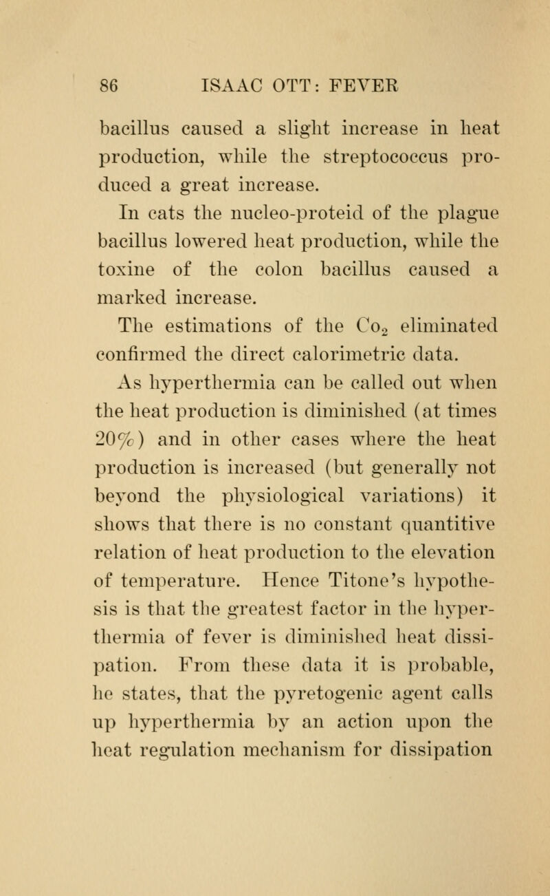 bacillus caused a slight increase in heat production, while the streptococcus pro- duced a great increase. In cats the nucleo-proteid of the plague bacillus lowered heat production, while the toxine of the colon bacillus caused a marked increase. The estimations of the Coo eliminated confirmed the direct calorimetric data. As hyperthermia can be called out when the heat production is diminished (at times 20^) and in other cases where the heat production is increased (but generally not beyond the physiological variations) it shows that there is no constant quantitive relation of heat production to the elevation of temperature. Hence Titone's hypothe- sis is that the greatest factor in the hyper- thermia of fever is diminished heat dissi- pation. From these data it is probable, he states, that the pyretogenic agent calls up hyperthermia by an action upon the heat regulation mechanism for dissipation
