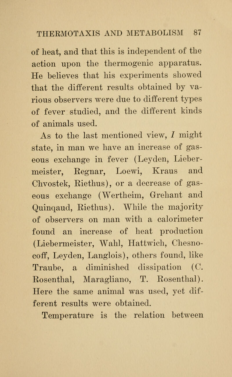 of heat, and that this is independent of the action upon the thermogenic apparatus. He believes that his experiments showed that the different results obtained by va- rious observers were due to different types of fever studied, and the different kinds of animals used. As to the last mentioned view, / might state, in man we have an increase of gas- eous exchange in fever (Leyden, Lieber- meister, Eegnar, Loewi, Kraus and Chvostek, Kiethus), or a decrease of gas- eous exchange (Wertheim, Grehant and Quinqaud, Riethus). While the majority of observers on man with a calorimeter found an increase of heat production (Liebermeister, Wahl, Hattwich, Chesno- coff, Leyden, Langlois), others found, like Traube, a diminished dissipation (C. Rosenthal, Maragliano, T. Rosenthal). Here the same animal was used, yet dif- ferent results were obtained. Temperature is the relation between