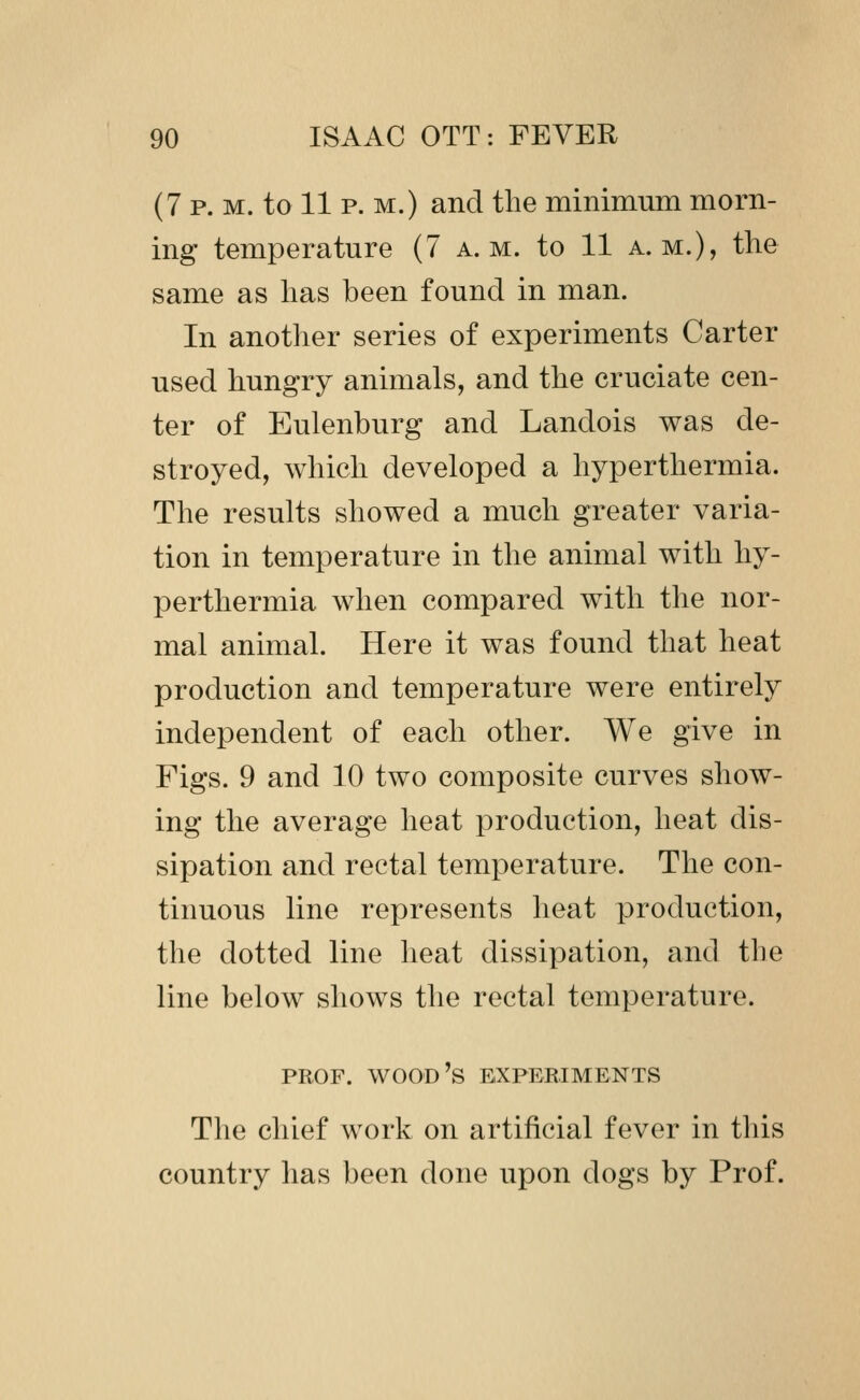 (7 P. M. to 11 p. M.) and the minimum morn- ing temperature (7 a.m. to 11 a.m.), the same as has been found in man. In another series of experiments Carter used hungry animals, and the cruciate cen- ter of Eulenburg and Landois was de- stroyed, which developed a hyperthermia. The results showed a much greater varia- tion in temperature in the animal with hy- perthermia when compared with the nor- mal animal. Here it was found that heat production and temperature were entirely independent of each other. We give in Figs. 9 and 10 two composite curves show- ing the average heat production, heat dis- sipation and rectal temperature. The con- tinuous line represents heat production, the dotted line heat dissipation, and the line below shows the rectal temperature. PROF, wood's BXPEEIMENTS The chief work on artificial fever in this country has been done upon dogs by Prof.