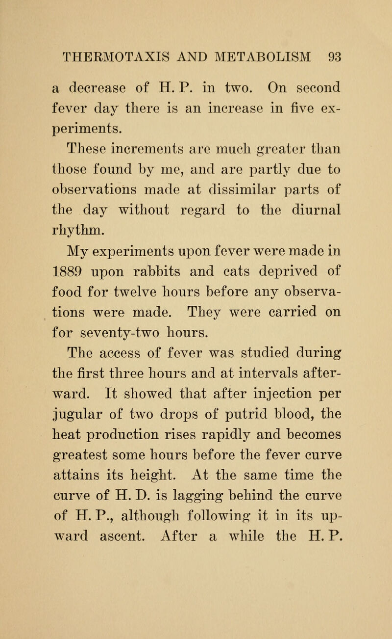 a decrease of H. P. in two. On second fever day there is an increase in five ex- periments. These increments are much greater than those found by me, and are partly due to observations made at dissimilar parts of the day without regard to the diurnal rhythm. My experiments upon fever were made in 1889 upon rabbits and cats deprived of food for twelve hours before any observa- tions were made. They were carried on for seventy-two hours. The access of fever was studied during the first three hours and at intervals after- ward. It showed that after injection per jugular of two drops of putrid blood, the heat production rises rapidly and becomes greatest some hours before the fever curve attains its height. At the same time the curve of H. D. is lagging behind the curve of H. P., although following it in its up- ward ascent. After a while the H. P.