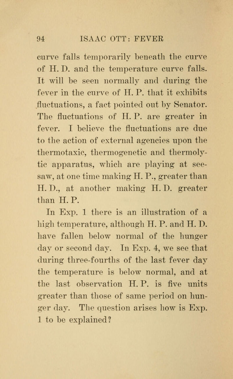 curve falls temporarily beueath the curve of H. D. and the temperature curve falls. It will be seen normally and during the fever in the curve of H. P. that it exhibits fluctuations, a fact pointed out by Senator. The fluctuations of H. P. are greater in fever. I believe the fluctuations are due to the action of external agencies upon the thermotaxic, thermogenetic and thermoly- tic apparatus, which are playing at see- saw, at one time making H. P., greater than H. D., at another making H. D. greater than H. P. In Exp. 1 there is an illustration of a high temperature, although H. P. and H. D. have fallen below normal of the hunger day or second day. In Exp. 4, we see that during three-fourths of the last fever day the temperature is below normal, and at the last observation H. P. is five units greater than those of same period on hun- ger day. Tlie ((uestion arises how is Exp. 1 to be explained?
