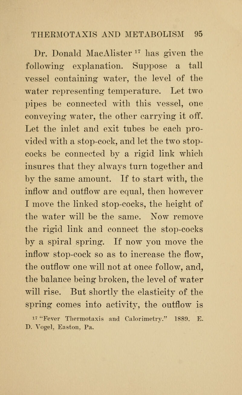 Dr. Donald MacAlister ^' has given the following explanation. Suppose a tall vessel containing water, the level of the water representing temperature. Let two pipes be connected with this vessel, one conveying water, the other carrying it off. Let the inlet and exit tubes be each pro- vided with a stop-cock, and let the two stop- cocks be connected by a rigid link which insures that they always turn together and by the same amount. If to start with, the inflow and outflow are equal, then however I move the linked stop-cocks, the height of the water will be the same. Now remove the rigid link and connect the stop-cocks by a spiral spring. If now you move the inflow stop-cock so as to increase the flow, the outflow one will not at once follow, and, the balance being broken, the level of water will rise. But shortly the elasticity of the spring comes into activity, the outflow is 1- '-Fever Tliermotaxis and Calorimetry. 1889. E. D. Yogel, Easton, Pa.