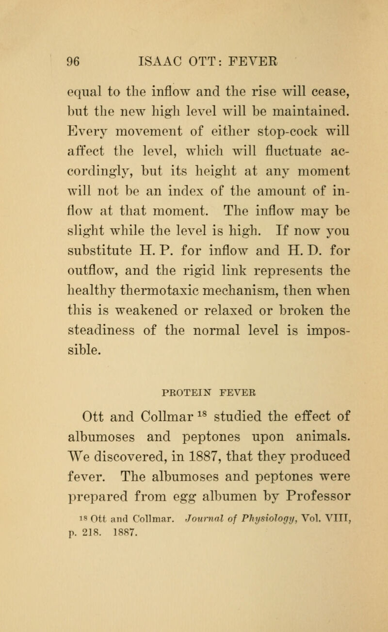 equal to the inflow and the rise will cease, but the new high level will be maintained. Everj^ movement of either stop-cock will affect the level, which will fluctuate ac- cordingly, but its height at any moment will not be an index of the amount of in- flow at that moment. The inflow may be slight while the level is high. If now you substitute H. P. for inflow and H. D. for outflow, and the rigid link represents the healthy thermotaxic mechanism, then when this is weakened or relaxed or broken the steadiness of the normal level is impos- sible. PEOTEIN FEVER Ott and Collmar ^^ studied the effect of albumoses and peptones upon animals. We discovered, in 1887, that they produced fever. The albumoses and peptones were prepared from egg albumen by Professor 1^ ott and Collmar. Journal of PhysioJogy, Vol. VIIT, p. 218. 18S7.