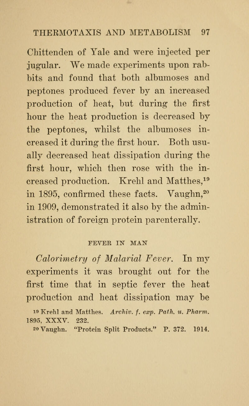 Chittenden of Yale and were injected per jugular. We made experiments upon rab- bits and found that both albumoses and peptones produced fever by an increased production of heat, but during the first hour the heat production is decreased by the peptones, whilst the albumoses in- creased it during the first hour. Both usu- ally decreased heat dissipation during the first hour, which then rose with the in- creased production. Krehl and Matthes,^^ in 1895, confirmed these facts. Vaughn,^*^ in 1909, demonstrated it also by the admin- istration of foreign protein parenterally. FEVEK IN MAN Calorimetry of Malarial Fever. In my experiments it was brought out for the first time that in septic fever the heat production and heat dissipation may be 19 Krehl and Matthes. Archiv. f. exp. Path. u. Pharm. 1895, XXXV. 232. 20 Vaughn. Protein Split Products. P. 372. 1914.