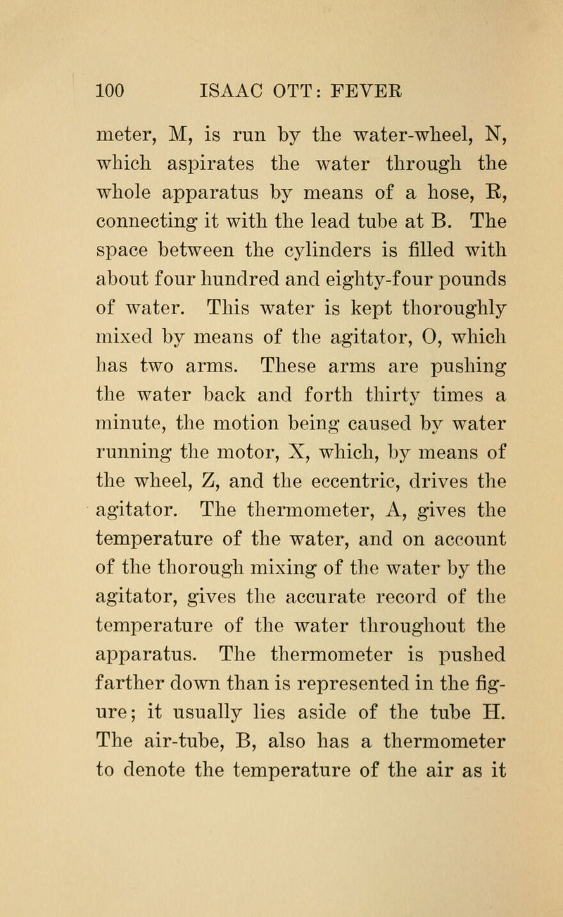 meter, M, is run by the water-wheel, N, which aspirates the water through the whole apparatus by means of a hose, E, connecting it with the lead tube at B. The space between the cylinders is filled with about four hundred and eighty-four pounds of water. This water is kept thoroughly mixed by means of the agitator, 0, which has two arms. These arms are pushing the water back and forth thirty times a minute, the motion being caused by water running the motor, X, which, by means of the wheel, Z, and the eccentric, drives the agitator. The thermometer. A, gives the temperature of the water, and on account of the thorough mixing of the water by the agitator, gives the accurate record of the temperature of the water throughout the apparatus. The thermometer is pushed farther down than is represented in the fig- ure; it usually lies aside of the tube H. The air-tube, B, also has a thermometer to denote the temperature of the air as it