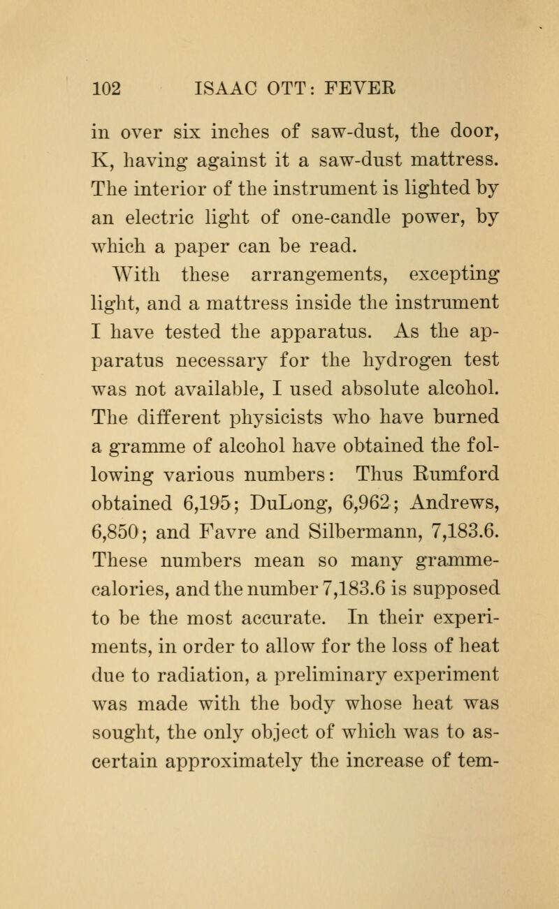 in over six inches of saw-dust, the door, K, having against it a saw-dnst mattress. The interior of the instrument is lighted by an electric light of one-candle power, by which a paper can be read. With these arrangements, excepting light, and a mattress inside the instrument I have tested the apparatus. As the ap- paratus necessary for the hydrogen test was not available, I used absolute alcohol. The different physicists who have burned a gramme of alcohol have obtained the fol- lowing various numbers: Thus Eumford obtained 6,195; DuLong, 6,962; Andrews, 6,850; and Favre and Silbermann, 7,183.6. These numbers mean so many gramme- calories, and the number 7,183.6 is supposed to be the most accurate. In their experi- ments, in order to allow for the loss of heat due to radiation, a preliminary experiment was made with the body whose heat was sought, the only object of which was to as- certain approximately the increase of tem-
