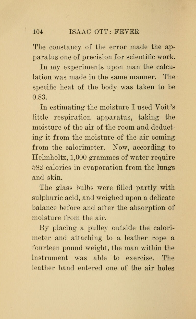 The constancy of the error made the ap- paratus one of precision for scientific work. In my experiments upon man the calcu- lation was made in the same manner. The specific heat of the body was taken to be 0.83. In estimating the moisture I used Voit's little respiration apparatus, taking the moisture of the air of the room and deduct- ing it from the moisture of the air coming from the calorimeter. Now, according to Helmholtz, 1,000 grammes of water require 582 calories in evaporation from the lungs and skin. The glass bulbs were filled partly with sulphuric acid, and weighed upon a delicate balance before and after the absorption of moisture from the air. By placing a pulley outside the calori- meter and attaching to a leather rope a fourteen pound weight, the man within the instrument was able to exercise. The leather band entered one of the air holes