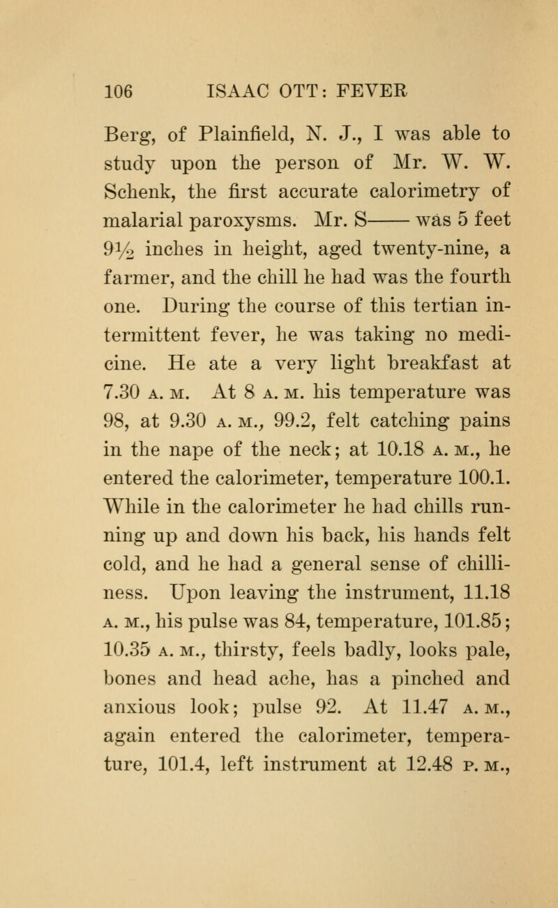 Berg, of Plainfield, N. J., I was able to study upon the person of Mr. W. W. Schenk, the first accurate calorimetry of malarial paroxysms. Mr. S was 5 feet 91/^ inches in height, aged twenty-nine, a farmer, and the chill he had was the fourth one. During the course of this tertian in- termittent fever, he was taking no medi- cine. He ate a very light breakfast at 7.30 A. M. At 8 A. M. his temperature was 98, at 9.30 a. m., 99.2, felt catching pains in the nape of the neck; at 10.18 a. m., he entered the calorimeter, temperature 100.1. While in the calorimeter he had chills run- ning up and down his back, his hands felt cold, and he had a general sense of chilli- ness. Upon leaving the instrument, 11.18 A. M., his pulse was 84, temperature, 101.85; 10.35 A. M., thirsty, feels badly, looks pale, bones and head ache, has a pinched and anxious look; pulse 92. At 11.47 a. m., again entered the calorimeter, tempera- ture, 101.4, left instrument at 12.48 p. m.,