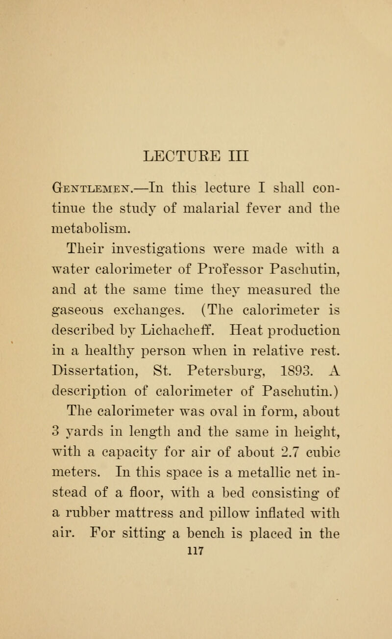 Gentlemen.—In this lecture I shall con- tinue the study of malarial fever and the metabolism. Their investigations were made with a water calorimeter of Professor Paschutin, and at the same time they measured the gaseous exchanges. (The calorimeter is described by Lichacheff. Heat production in a healthy i^erson when in relative rest. Dissertation, St. Petersburg, 1893. A description of calorimeter of Paschutin.) The calorimeter was oval in form, about 3 yards in length and the same in height, with a capacity for air of about 2.7 cubic meters. In this space is a metallic net in- stead of a floor, with a bed consisting of a rubber mattress and pillow inflated with air. For sitting a bench is placed in the