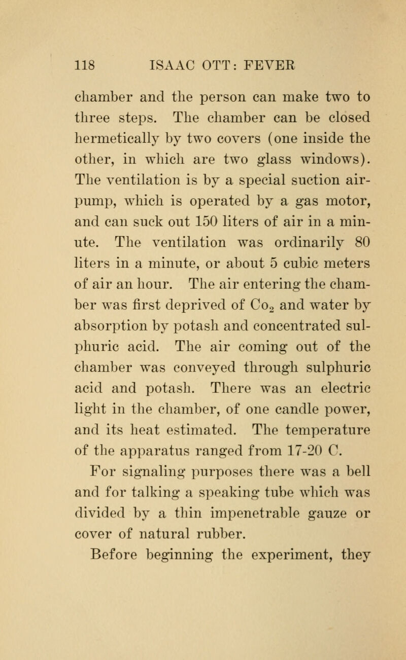 chamber and the person can make two to three steps. The chamber can be closed hermetically by two covers (one inside the other, in which are two glass windows). The ventilation is by a special suction air- pump, which is operated by a gas motor, and can suck out 150 liters of air in a min- ute. The ventilation was ordinarily 80 liters in a minute, or about 5 cubic meters of air an hour. The air entering the cham- ber was first deprived of C02 and water by absorption by potash and concentrated sul- phuric acid. The air coming out of the chamber was conveyed through sulphuric acid and potash. There was an electric light in the chamber, of one candle power, and its heat estimated. The temperature of the apparatus ranged from 17-20 C. For signaling purposes there was a bell and for talking a speaking tube wliich was divided by a thin impenetrable gauze or cover of natural rubber. Before beginning the experiment, they