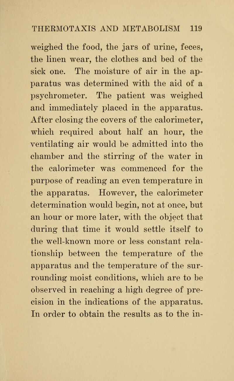 weighed the food, the jars of urine, feces, the linen wear, the clothes and bed of the sick one. The moisture of air in the ap- paratus was determined with the aid of a psychrometer. The patient was weighed and immediately placed in the apparatus. After closing the covers of the calorimeter, which required about half an hour, the ventilating air would be admitted into the chamber and the stirring of the water in the calorimeter was commenced for the purpose of reading an even temperature in the apparatus. However, the calorimeter determination would begin, not at once, but an hour or more later, with the object that during that time it would settle itself to the well-known more or less constant rela- tionship between the temperature of the apparatus and the temperature of the sur- rounding moist conditions, which are to be observed in reaching a high degree of pre- cision in the indications of the apparatus. In order to obtain the results as to the in-